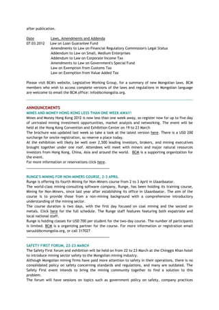 after publication.
Date Laws, Amendments and Addenda
07.03.2012 Law on Loan Guarantee Fund
Amendments to Law on Financial Regulatory Commission's Legal Status
Addendum to Law on Small, Medium Enterprises
Addendum to Law on Corporate Income Tax
Amendments to Law on Government's Special Fund
Law on Exemption from Customs Tax
Law on Exemption from Value Added Tax
Please visit BCM's website, Legislative Working Group, for a summary of new Mongolian laws. BCM
members who wish to access complete versions of the laws and regulations in Mongolian language
are welcome to email the BCM office: info@bcmongolia.org.
ANNOUNCEMENTS
MINES AND MONEY HONG KONG LESS THAN ONE WEEK AWAY!
Mines and Money Hong Kong 2012 is now less than one week away, so register now for up to five day
of unrivaled mining investment opportunities, market analysis and networking. The event will be
held at the Hong Kong Convention and Exhibition Center on 19 to 23 March
The brochure was updated last week so take a look at the latest version here. There is a USD 200
surcharge for onsite registration, so reserve a place today.
At the exhibition will likely be well over 2,500 leading investors, brokers, and mining executives
brought together under one roof. Attendees will meet with miners and major natural resources
investors from Hong Kong, China, Asia and around the world. BCM is a supporting organization for
the event.
For more information or reservations click here.
___________________________________________
RUNGE'S MINING FOR NON-MINERS COURSE, 2-3 APRIL
Runge is offering its fourth Mining for Non-Miners course from 2 to 3 April in Ulaanbaatar.
The world-class mining-consulting software company, Runge, has been holding its training course,
Mining for Non-Miners, since last year after establishing its office in Ulaanbaatar. The aim of the
course is to provide those from a non-mining background with a comprehensive introductory
understanding of the mining sector.
The course duration is two days, with the first day focused on coal mining and the second on
metals. Click here for the full schedule. The Runge staff features featuring both expatriate and
local national staff.
Runge is holding classes for USD 700 per student for the two-day course. The number of participants
is limited. BCM is a organizing partner for the course. For more information or registration email
saruul@bcmongolia.org, or call 317027
___________________________________________
SAFETY FIRST FORUM, 22-23 MARCH
The Safety First forum and exhibition will be held on from 22 to 23 March at the Chinggis Khan hotel
to introduce mining sector safety to the Mongolian mining industry.
Although Mongolian mining firms have paid more attention to safety in their operations, there is no
consolidated policy on safety concerning standards and regulations, and many are outdated. The
Safety First event intends to bring the mining community together to find a solution to this
problem.
The forum will have sessions on topics such as government policy on safety, company practices
 
