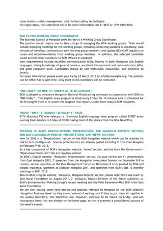 (case studies), safety management, and the best safety technologies.
For registration, visit safetyfirst.mn or for more information call 31 4877 or +976 9916 9954.
___________________________________________
BCM TO HIRE WORKING GROUP COORDINATOR
The Business Council of Mongolia seeks to recruit a Working Group Coordinator.
The position would require one to take charge of managing the BCM working groups. Tasks would
include arranging meetings for the working groups, including contacting speakers as necessary; take
minutes of meetings; communicate with working group members; and update BCM staff regularly on
issues and recommendations from working group members. In addition, the selected candidate
would provide other assistance to BCM officers as assigned.
Main requirements include excellent communication skills, fluency in both Mongolian and English
languages, strong knowledge of general business, excellent interpersonal and communication skills,
and good computer skills. Candidates should be self motivated, resourceful, and attentive to
details.
For more information please email your CV by 23 March 2012 to info@bcmonoglia.org. The position
can be either full or part time. Only short listed candidates will be contacted.
___________________________________________
“MM TODAY” ON MNB-TV, FRIDAYS AT 18:30 [TONIGHT]
BCM is pleased to announce Mongolian National Broadcasting continues its cooperation with BCM on
―MM Today‖. This English news program is aired every Friday for 10 minutes and is scheduled for
18:30 tonight! Tune in to watch this program that reports stories from today‘s BCM NewsWire.
___________________________________________
“BSPOT” ON B-TV, MONDAY TO FRIDAY AT 18:20
B-TV (Business TV) now telecasts a 10-minute English-language news program called BSPOT every
evening from Monday to Friday at 18:20, taking most of the stories from the BCM NewsWire.
___________________________________________
POSTINGS ON BCM‟S ENGLISH WEBSITE 'PRESENTATIONS' AND 'MONGOLIA REPORTS' SECTIONS
AND BCM‟S MONGOLIAN WEBSITE „PRESENTATIONS‟ AND „NEWS‟ SECTIONS
New for 2012 is a ‗Presentations‘ section on the BCM Mongolian website which can be reached via
link to bcm.mn/itgeluud. Several presentations are already posted including 9 from Coal Mongolia
on February 9-10, 2012.
As a key component of BCM‘s Mongolian website, ‗News‘ section, articles from the Government‘s
―Open-Government.mn‖ site are regularly posted.
On BCM‘s English website, ‗Resource, Presentations‘ section, for your review are 11 presentations
from Coal Mongolia 2012, 7 speeches from the Mongolian Investment Summit on December 8-9 in
London, several speeches at the Risk Management Forum on November 8 co-organized by BCM and
Mandal Insurance, speeches at Discover Mongolia 2011, and speeches from BCM‘s last 12 monthly
meetings in 2011-2012.
Also on BCM‘s English website, ‗Resource, Mongolia Reports‘ section, please note "Blitz and Lead" by
Sant Maral Foundation on August 2011, Z. Batbayar, Deputy Director of the Water Authority, at
BCM‘s Environmental Working Group‘s recent meeting and the Polit Barometer-May 2011 from Sant
Maral Foundation.
We are now posting some news stories and analyses relevant to Mongolia on the BCM website's
‗Mongolian Business News‘ as they come, instead of waiting until Friday to put them all together in
the weekly NewsWire. The NewsWire will, however, continue to be issued on Friday, and will
incorporate items that are already on the home page, so that it presents a consolidated account of
the week‘s events.
___________________________________________
 