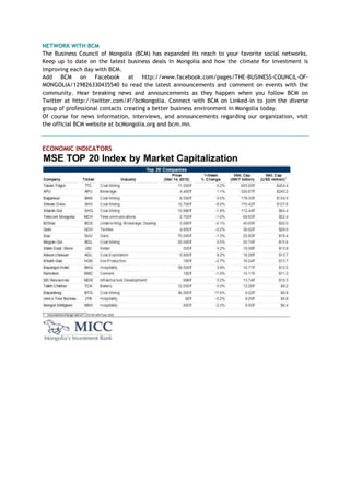 NETWORK WITH BCM
The Business Council of Mongolia (BCM) has expanded its reach to your favorite social networks.
Keep up to date on the latest business deals in Mongolia and how the climate for investment is
improving each day with BCM.
Add BCM on Facebook at http://www.facebook.com/pages/THE-BUSINESS-COUNCIL-OF-
MONGOLIA/129826330435540 to read the latest announcements and comment on events with the
community. Hear breaking news and announcements as they happen when you follow BCM on
Twitter at http://twitter.com/#!/bcMongolia. Connect with BCM on Linked-in to join the diverse
group of professional contacts creating a better business environment in Mongolia today.
Of course for news information, interviews, and announcements regarding our organization, visit
the official BCM website at bcMongolia.org and bcm.mn.
ECONOMIC INDICATORS
 