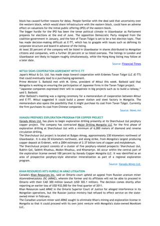 block has caused further reasons for delay. People familiar with the deal said that uncertainty over
the western block, which would share infrastructure with the eastern block, could have an adverse
effect on valuations for the initial public offering (IPO) of the eastern block.
The bigger hurdle for the IPO has been the tense political climate in Ulaanbaatar as Parliament
prepares for elections at the end of June. The opposition Democratic Party resigned from the
coalition government in January, and the fate of Tavan Tolgoi is set to be a hot election topic. That
has made decision-making difficult at E-TT, which has to grapple with issues such as defining its
corporate structure and board in advance of the listing.
At least 20 percent of the company will be listed in Ulaanbaatar in shares distributed to Mongolian
citizens and companies, with a further 20 percent or so listed overseas. The listings in London and
Ulaanbaatar are likely to happen roughly simultaneously, while the Hong Kong listing may follow at
a later date.
Source: Financial Times
MITSUI SIGNS COOPERATION AGREEMENT WITH E-TT
Japan's Mitsui & Co. Ltd. has made steps toward cooperation with Erdenes-Tavan Tolgoi LLC (E-TT)
that could eventually lead to a purchasing agreement.
Prime Minister S. Batbold met with M. Ijima, president of Mitsui this week. Batbold said that
Mongolia is working on ensuring the participation of Japanese firms in the Tavan Tolgoi project.
―Japanese companies expressed their will to cooperate in big projects such as to build a railway,‖
said S. Batbold.
After Batbold‘s meeting was a signing ceremony for a memorandum of cooperation between Mitsui
and E-TT. Mitsui suggested it could build a power station and steel factory in Mongolia. The
memorandum also opens the possibility that it might purchase its coal from Tavan Tolgoi. Currently
the firm purchases its coal from Chinese companies.
Source: News.mn
XANADU PREPARES EXPLORATION PROGRAM FOR COPPER PROJECT
Xanadu Mines Ltd. has plans to begin exploration drilling presently at its Sharchuluut Uul porphyry
copper project. The company has contracted Major Drilling Mongolia LLC for the first phase of
exploration drilling at Sharchuluut Uul with a minimum of 6,000 meters of diamond and reverse
circulation drilling.
The Sharchuluut Uul project is located at Bulgan Aimag, approximately 230 kilometers northwest of
Ulaanbaatar. It is also 30 kilometers northwest, and along strike, from Mongolia's largest producing
copper deposit at Erdenet, with a 2004 estimate of 2.37 billion tons of copper and molybdenum.
The Sharchuluut project consists of a cluster of five porphyry-related prospects: Sharchuluut Uul,
Bukhin Gol, Salkhit Khushuu, Modon Khushuu, and Khamartyn. All occur within the central part of
the exploration license owned 100 percent by Xanadu Copper Mongolia LLC. It was identified as an
area of prospective porphyry-style alteration mineralization as part of a regional exploration
program.
Source: Xanadu Mines Ltd.
KHAN RESOURCES HITS HURDLE IN ARMZ LITIGATION
Canada's Khan Resources Inc. said an Ontario court upheld an appeal from Russian uranium miner
Atomredmetzoloto JSC (ARMZ), wherein the former and its affiliates will not be able to proceed in
Ontario with their CAD 300 million lawsuit (USD 302.1 million). The decision comes shortly after
reporting an earlier loss of USD 932,000 for the final quarter of 2011.
Khan Resources sued ARMZ in the Ontario Superior Court of Justice for alleged interference in its
Mongolian operations, but the Russian justice ministry had refused to effect service on the state-
owned miner in February.
The Canadian uranium miner said ARMZ sought to eliminate Khan's mining and exploration license in
Mongolia so that it could proceed with its own joint venture with Mongolia's state-owned MonAtom
LLC.
 