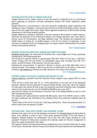 Source: Financial Post
VOYAGER EXPECTED TO BE AT TURNING POINT IN Q2
Voyager Resources Ltd.'s maiden resource in the next quarter is expected to be at a transitional
point supporting an attractive mid-scale development project with further significant upside
potential.
Voyager Resources is characterized as ―the most advanced, independent copper exploration and
development play in Mongolia,‖ with controlling interests at the KM and Khongor projects, located
atop of the same copper belt as Oyu Tolgoi. Recent aggressive exploration at KM has some drawing
comparisons to the Chilean porphyry systems.
Voyager Resources is looking to undertake a four-part strategy at KM to define a maiden resource,
determine the potential of the remaining 26 deposit veins already identified, learn more about a
primary source of mineralization, and begin feasibility study. The company has completed over
40,000 meters of drilling for its 50,000 program in the first 10 months of exploration. It also
continues to marginalize risks to its flagship project as it gains a better understanding of the deeper
primary mineralization potential.
Source: Ocean Equities
MONGOLIA MINING DECLARES ITSELF MODERN AND COMPETITIVE MINER
Mongolian Mining Corp. has announced its transition into a fully-fledged coal mining, processing,
transportation, and marketing platform.
The mining firm reported revenue of approximately USD 542.6 million for last year, a USD 265.1
million increase from the year before. Its shareholders equity base increased from USD 119.1
million, up USD 59 million, or 98.2 percent, from the year before.
Following this announcement, it reported it decision to borrow up to USD 300 million from a
commercial bank. The company is able to pay the loan in installments for 36 months. In the event
of default, MCS Holding LLC will give up at least 30 percent of its stake in the company.
Source: Mongolian Mining Corp.
CENTERRA LOOKS TO GATSUURT AS BOROO GOLD REACHES ITS END
Centerra Gold Inc.'s president and chief executive officer, Stephen Lang, expects 2012 to a busy
year.
―2012 will be a pretty busy year for us. I think particularly as we come out of the Mongolian
elections, looking to get the approvals for Gatsuurt finally moving,‖ said Lang. ―Once that happens
it'll take about two months for that to get into production and that'll bring [the mine in] Mongolia
where it's historically been for us at the 150,000 to 200,000 ounce a year level.‖
Lang said his company will be focusing on its Kumtor mine in the Kyrgyz Republic as well as a few
other development projects.
The company's 2011 gold production totaled 642,380 ounces, down from 678,941 ounces in 2010.
The lower production was attributed to the company's Boroo mine production dropping nearly 50
percent.
―That's really at the end of its mine life,‖ said Lang, adding later, ―Boroo has produced about 1.5
million ounces since we opened it in 2004.‖
Source: MarketWire
SOFTBANK CORP. TAKES STEPS TOWARD “ASIA SUPERGRID” IN GOBI
Softbank Corp. said it will tie up with Mongolian investment firm Newcom Group and Korea Electric
Power Corp. (KEPCO) in order to start a wind power generation project in the Gobi Desert in
Mongolia. Softbank believes the collaboration will be the first step toward realizing its ―Asia
supergrid‖ initiative of linking Asian countries with undersea cables for efficient management of
electricity supply and demand in the region.
The Japanese Internet and telecommunications conglomerate aims to transmit electricity to Japan
in the future, officials said. Newcom Group will be tasked with acquiring land and coordinating with
 