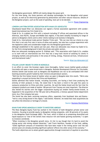 the Mongolian government. KEPCO will mainly design the power grid.
For the time being, the three partners will develop technologies for the Mongolian wind power
project, as well as for electricity generation by photovoltaic and other natural resources. Details of
the Mongolian project, such as the scale of spending, have yet to be decided.
Source: Power Engineering
LONDON LAW FIRM ENTERS ASSOCIATION WITH KHAN LEX ADVOCATES
Ulaanbaatar-based Khan Lex Advocates LLC signed a formal association agreement with London-
based international law firm Clyde & Co.
Clyde & Co. Is a global law firm with a network including 27 offices and associated offices in the
Americas, Asia Pacific, Europe and Middle East regions. It has been steadily increasing its range of
advice to Mongolian clients and to other clients looking to do business in Mongolia.
Clyde & Co. international trade partner Stephen Tricks said: ―We can now link our clients to a law
firm that is not only first rate in terms of ethos and quality, but also has a unique experience with
the legislative codes and considerable insight into the Mongolian government.‖
Although established in the capital just last year, Khan Lex Advocates was chosen by Clyde & Co.
for the firm's strong background in both the private and public sectors.
Khan Lex Advocates managing partner B. Enkhbat said: ―This association with Clyde & Co. enables
us to work with an international law firm that has a long track record of assisting its clients in
emerging markets and particularly in the areas of mining, energy, financial services, infrastructure
and international trade.‖
Source: Khan Lex Advocates LLC
ITALIAN LUXURY BRAND TO OPEN IN MONGOLIA
In an effort to cover the Eurasian region more thoroughly, Italian luxury leather-goods producer
Coccinelle will open a name-brand store in Mongolia. Business Development Director for Coccinelle,
Antonio Sottile said locales such as Mongolia and Kazakhstan are not to be overlooked with their
booming economic growth fueled by their mineral and petroleum sectors.
―We'll be the first Italian brand of leather when we open in Mongolia later this month. ―We're also
expanding in unusual territories like China and Kazakhstan.‖
Sottile admitted that Italian brands, including Coccinelle, are having a hard time producing the
entirety of their products in Italy. He noted that it has been a trend in the past few years to
outsource production to China and other countries. He said the Italian brand and the fact that his
company's products are made of leather 100 percent from Tuscany are most important. The director
also shared his worries over the bigger corporations buying out smaller family-owned brands, as
happened in the acquisition of the 150-year-old La Rinascente, a famous upscale Italian department
store, by a Thai company last year.
The brand has also been receiving numerous offers, especially from Southeast Asia and Russia--
‖we're a very strong brand in this region,‖ said Sottile. However, he noted that most acquisitions do
not affect the direction or heritage of a brand.
Source: Business World Online
KHAN FUND OPENS MONGOLIA'S DOOR TO INVESTORS ABROAD
The Khan Mongolia Equity Fund has worked in the interest of both Mongolia's private sector and
investors, focusing to provide equity to Mongolian mining companies, with 30 percents of its assets
in the Mongolian Stock Exchange (MSE). The fund, which is billed as to presenting diversified and
liquid exposure to ―one of the world's most resource rich and fastest growing economies,‖ is open
to investors worldwide.
―When investing in the Mongolian growth story, it's fair to say though that it's hard to avoid the
mining sector and mining related industries,‖ said Travis Hamilton, founder of the fund, adding,
―[T]he significant amounts of investment that have been made in the mining sector over the last
several years are already providing significant spillover effects into other areas of the economy.‖
The fund's objectives are to attain growth opportunities through investment of equities to securities
 