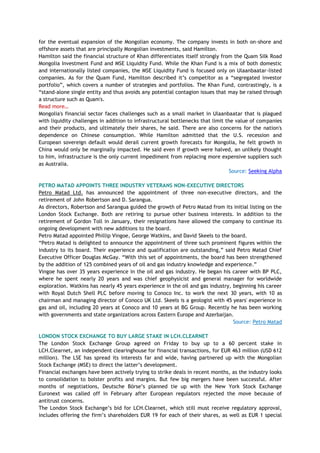 for the eventual expansion of the Mongolian economy. The company invests in both on-shore and
offshore assets that are principally Mongolian investments, said Hamilton.
Hamilton said the financial structure of Khan differentiates itself strongly from the Quam Silk Road
Mongolia Investment Fund and MSE Liquidity Fund. While the Khan Fund is a mix of both domestic
and internationally listed companies, the MSE Liquidity Fund is focused only on Ulaanbaatar-listed
companies. As for the Quam Fund, Hamilton described it‘s competitor as a ―segregated investor
portfolio‖, which covers a number of strategies and portfolios. The Khan Fund, contrastingly, is a
―stand-alone single entity and thus avoids any potential contagion issues that may be raised through
a structure such as Quam's.
Read more…
Mongolia's financial sector faces challenges such as a small market in Ulaanbaatar that is plagued
with liquidity challenges in addition to infrastructural bottlenecks that limit the value of companies
and their products, and ultimately their shares, he said. There are also concerns for the nation's
dependence on Chinese consumption. While Hamilton admitted that the U.S. recession and
European sovereign default would derail current growth forecasts for Mongolia, he felt growth in
China would only be marginally impacted. He said even if growth were halved, an unlikely thought
to him, infrastructure is the only current impediment from replacing more expensive suppliers such
as Australia.
Source: Seeking Alpha
PETRO MATAD APPOINTS THREE INDUSTRY VETERANS NON-EXECUTIVE DIRECTORS
Petro Matad Ltd. has announced the appointment of three non-executive directors, and the
retirement of John Robertson and D. Sarangua.
As directors, Robertson and Sarangua guided the growth of Petro Matad from its initial listing on the
London Stock Exchange. Both are retiring to pursue other business interests. In addition to the
retirement of Gordon Toll in January, their resignations have allowed the company to continue its
ongoing development with new additions to the board.
Petro Matad appointed Phillip Vingoe, George Watkins, and David Skeels to the board.
―Petro Matad is delighted to announce the appointment of three such prominent figures within the
industry to its board. Their experience and qualification are outstanding,‖ said Petro Matad Chief
Executive Officer Douglas McGay. ―With this set of appointments, the board has been strengthened
by the addition of 125 combined years of oil and gas industry knowledge and experience.‖
Vingoe has over 35 years experience in the oil and gas industry. He began his career with BP PLC,
where he spent nearly 20 years and was chief geophysicist and general manager for worldwide
exploration. Watkins has nearly 45 years experience in the oil and gas industry, beginning his career
with Royal Dutch Shell PLC before moving to Conoco Inc. to work the next 30 years, with 10 as
chairman and managing director of Conoco UK Ltd. Skeels is a geologist with 45 years' experience in
gas and oil, including 20 years at Conoco and 10 years at BG Group. Recently he has been working
with governments and state organizations across Eastern Europe and Azerbaijan.
Source: Petro Matad
LONDON STOCK EXCHANGE TO BUY LARGE STAKE IN LCH.CLEARNET
The London Stock Exchange Group agreed on Friday to buy up to a 60 percent stake in
LCH.Clearnet, an independent clearinghouse for financial transactions, for EUR 463 million (USD 612
million). The LSE has spread its interests far and wide, having partnered up with the Mongolian
Stock Exchange (MSE) to direct the latter‘s development.
Financial exchanges have been actively trying to strike deals in recent months, as the industry looks
to consolidation to bolster profits and margins. But few big mergers have been successful. After
months of negotiations, Deutsche Börse‘s planned tie up with the New York Stock Exchange
Euronext was called off in February after European regulators rejected the move because of
antitrust concerns.
The London Stock Exchange‘s bid for LCH.Clearnet, which still must receive regulatory approval,
includes offering the firm‘s shareholders EUR 19 for each of their shares, as well as EUR 1 special
 