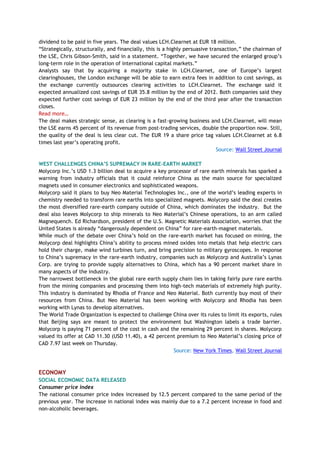 dividend to be paid in five years. The deal values LCH.Clearnet at EUR 18 million.
―Strategically, structurally, and financially, this is a highly persuasive transaction,‖ the chairman of
the LSE, Chris Gibson-Smith, said in a statement. ―Together, we have secured the enlarged group‘s
long-term role in the operation of international capital markets.‖
Analysts say that by acquiring a majority stake in LCH.Clearnet, one of Europe‘s largest
clearinghouses, the London exchange will be able to earn extra fees in addition to cost savings, as
the exchange currently outsources clearing activities to LCH.Clearnet. The exchange said it
expected annualized cost savings of EUR 35.8 million by the end of 2012. Both companies said they
expected further cost savings of EUR 23 million by the end of the third year after the transaction
closes.
Read more…
The deal makes strategic sense, as clearing is a fast-growing business and LCH.Clearnet, will mean
the LSE earns 45 percent of its revenue from post-trading services, double the proportion now. Still,
the quality of the deal is less clear cut. The EUR 19 a share price tag values LCH.Clearnet at 6.8
times last year‘s operating profit.
Source: Wall Street Journal
WEST CHALLENGES CHINA‟S SUPREMACY IN RARE-EARTH MARKET
Molycorp Inc.‘s USD 1.3 billion deal to acquire a key processor of rare earth minerals has sparked a
warning from industry officials that it could reinforce China as the main source for specialized
magnets used in consumer electronics and sophisticated weapons.
Molycorp said it plans to buy Neo Material Technologies Inc., one of the world‘s leading experts in
chemistry needed to transform rare earths into specialized magnets. Molycorp said the deal creates
the most diversified rare-earth company outside of China, which dominates the industry. But the
deal also leaves Molycorp to ship minerals to Neo Material‘s Chinese operations, to an arm called
Magnequench. Ed Richardson, president of the U.S. Magnetic Materials Association, worries that the
United States is already ―dangerously dependent on China‖ for rare-earth-magnet materials.
While much of the debate over China‘s hold on the rare-earth market has focused on mining, the
Molycorp deal highlights China‘s ability to process mined oxides into metals that help electric cars
hold their charge, make wind turbines turn, and bring precision to military gyroscopes. In response
to China‘s supremacy in the rare-earth industry, companies such as Molycorp and Australia‘s Lynas
Corp. are trying to provide supply alternatives to China, which has a 90 percent market share in
many aspects of the industry.
The narrowest bottleneck in the global rare earth supply chain lies in taking fairly pure rare earths
from the mining companies and processing them into high-tech materials of extremely high purity.
This industry is dominated by Rhodia of France and Neo Material. Both currently buy most of their
resources from China. But Neo Material has been working with Molycorp and Rhodia has been
working with Lynas to develop alternatives.
The World Trade Organization is expected to challenge China over its rules to limit its exports, rules
that Beijing says are meant to protect the environment but Washington labels a trade barrier.
Molycorp is paying 71 percent of the cost in cash and the remaining 29 percent in shares. Molycorp
valued its offer at CAD 11.30 (USD 11.40), a 42 percent premium to Neo Material‘s closing price of
CAD 7.97 last week on Thursday.
Source: New York Times, Wall Street Journal
ECONOMY
SOCIAL ECONOMIC DATA RELEASED
Consumer price index
The national consumer price index increased by 12.5 percent compared to the same period of the
previous year. The increase in national index was mainly due to a 7.2 percent increase in food and
non-alcoholic beverages.
 