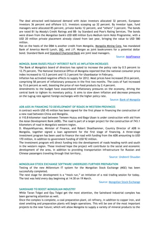 The deal attracted well-balanced demand with Asian investors allocated 32 percent, European
investors 36 percent and offshore U.S. investors scooping up 32 percent. By investor type, fund
managers were allocated 85 percent, private banks 12 percent, and ―others‖ 3 percent. The bonds
are rated B1 by Moody's Credit Ratings and BB- by Standard and Poor's Rating Services. The bonds
were drawn from the Mongolian bank's USD 600 million Euro Medium-term Note Programme, with a
USD 20 million private placement already closed from last year, bringing the value to USD 580
million.
Hot on the heels of the DBM is another credit from Mongolia, Mongolia Mining Corp. has mandated
Bank of America Merrill Lynch, ING, and J.P. Morgan as joint bookrunners for a potential dollar
bond. Standard Bank and Standard Chartered Bank are joint lead managers.
Source: AsiaFinance
MONGOL BANK RAISES POLICY INTEREST RATE AS INFLATION INCREASES
The Bank of Mongolia's board of directors has opted to increase the policy rate by 0.5 percent to
12.75 percent. The National Statistical Office of Mongolia reported that the national consumer price
index increased to 12.5 percent and 13.3 percent for Ulaanbaatar in February.
Inflation has activated negative effects to supply for 2012. Meat prices have increased 29.6 percent,
comprising 58 percent of inflationary pressures in the first two months. The costs of fuel increased
by 15.6 percent as well, boosting the price of non-food products by 2.4 percent.
Amendments to the budget have exacerbated inflationary pressures on the economy, driving the
central bank to tighten its monetary policy. It aims to slow down inflation and decrease pressures
on the tugrug rate against foreign exchanges with the higher policy rate.
Source: Bank of Mongolia
ADB AIDS IN FINANCING TO DEVELOPMENT OF ROADS IN WESTERN PROVINCES
A contract worth USD 45 million has been signed for the first phase in financing the construction of
a new road between China and Mongolia.
A 110.8-kilometer road between Temeen Huzuu and Baga Ulaan is under construction with aid from
the Asian Development Bank (ADB). The road is part of a larger project for the construction of 743.1
kilometers of road in Mongolia's western region.
D. Khayankhyarvaa, Minister of Finance, and Robert Shoelhammer, Country Director of ADB in
Mongolia, together signed a loan agreement for the first stage of financing. A three-stage
investment program has been used to finance the road with funding from the ADB amounting to USD
170 million, in addition to government funding of USD 92 million.
The investment program will direct funding into the development of roads heading north and south
in the western region. Those involved hope the project will contribute to the social and economic
development of the area, in addition to providing transportation infrastructure for Russian and
Chinese passengers traveling through that territory.
Source: Undesnii Shuudan
MONGOLIAN STOCK EXCHANGE SOFTWARE UNDERGOES FURTHER PREPARATION
Testing of the new Millennium IT system for the Mongolian Stock Exchange (MSE) has been
successfully completed.
The next stage for development is a ―mock run,‖ an imitation of a real trading session for today.
The test was held every day beginning at 14:30 on 19 March.
Source: Mongolian Stock Exchange
SAINSHAND TO BOOST MONGOLIAN INDUSTRY
While Tavan Tolgoi and Oyu Tolgoi get the most attention, the Sainshand industrial complex has
been garnering attention as well.
Once the complex is complete, a coal preparation plant, oil refinery, in addition to copper iron, and
steel smelting and preparation plants will begin operations. This will be one of the most important
projects to the near future; which will allow Mongolia to supply a variety of mineral products to the
 