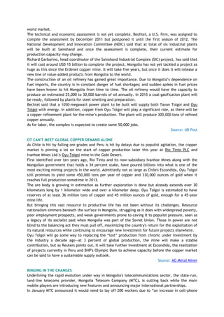 world market.
The technical and economic assessment is not yet complete. Bechtel, a U.S. firm, was assigned to
compile the assessment by December 2011 but postponed it until the first season of 2012. The
National Development and Innovation Committee (NDIC) said that at total of six industrial plants
will be built at Sainshand and once the assessment is complete, their current estimate for
production capacity may change.
Richard Garbarino, head coordinator of the Sainshand Industrial Complex (SIC) project, has said that
it will cost around USD 15 billion to complete the project. Mongolia has not yet tackled a project as
huge as this since the Erdenet copper mine. It will take five years, but once it does it will release a
new line of value-added products from Mongolia to the world.
The construction of an oil refinery has gained great importance. Due to Mongolia‘s dependence on
fuel imports, the country is in constant danger of fuel shortages; and sudden spikes in fuel prices
have been known to hit Mongolia from time to time. The oil refinery would have the capacity to
produce an estimated 25,000 to 30,000 barrels of oil annually. In 2015 a coal gasification plant will
be ready, followed by plants for steel smelting and preparation.
Bechtel said that a 1050-megawatt power plant to be built will supply both Tavan Tolgoi and Oyu
Tolgoi with energy. In addition, copper from Oyu Tolgoi will play a significant role, as there will be
a copper refinement plant for the mine‘s production. The plant will produce 300,000 tons of refined
copper annually.
As for labor, the complex is expected to create some 50,000 jobs.
Source: UB Post
OT CAN'T MEET GLOBAL COPPER DEMAND ALONE
As Chile is hit by falling ore grades and Peru is hit by delays due to populist agitation, the copper
market is pinning a lot on the start of copper production later this year at Rio Tinto PLC and
Ivanhoe Mines Ltd.'s Oyu Tolgoi mine in the Gobi Desert.
First identified over ten years ago, Rio Tinto and its now-subsidiary Ivanhoe Mines along with the
Mongolian government that holds a 34 percent stake, have poured billions into what is one of the
most exciting mining projects in the world. Admittedly not as large as Chile's Escondida, Oyu Tolgoi
still promises to yield some 450,000 tons per year of copper and 330,000 ounces of gold when it
reaches full production sometime in 2013.
The ore body is growing in estimation as further exploration is done but already extends over 30
kilometers long by 1 kilometer wide and over a kilometer deep. Oyu Tolgoi is estimated to have
reserves of at least 36 million tons of copper and 45 million ounces of gold, enough for a 45-year
mine life.
But bringing this vast resource to productive life has not been without its challenges. Resource
nationalism simmers beneath the surface in Mongolia, struggling as it does with widespread poverty,
poor employment prospects, and weak governments prone to caving it to populist pressure, seen as
a legacy of its socialist past when Mongolia was part of the Soviet Union. Those in power are not
blind to the balancing act they must pull off, maximizing the country's return for the exploitation of
its natural resources while continuing to encourage new investment for future projects elsewhere.
Oyu Tolgoi will go some way to replacing the ―lost‖ production from chronic under investment by
the industry a decade ago—at 3 percent of global production, the mine will make a sizable
contribution, but as Reuters points out, it will take further investment at Escondida, the realization
of projects currently in Peru and BHP's Olympic Dam to achieve capacity before the copper market
can be said to have a sustainable supply outlook.
Source: AG Metal Miner
RINGING IN THE CHANGES
Underlining the rapid evolution under way in Mongolia's telecommunications sector, the state-run,
land-line telecoms provider, Mongolia Telecom Company (MTC), is cutting back while the main
mobile players are introducing new features and announcing major international partnerships.
In January MTC announced it would need to lay off 200 workers due to ―an increase in cell-phone
 