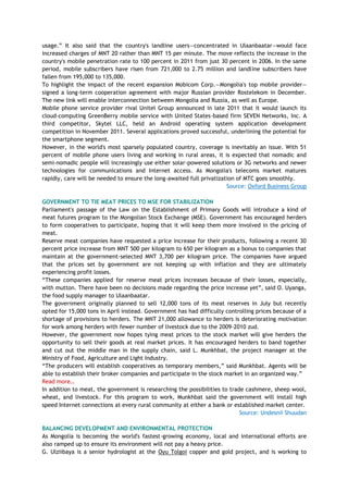 usage.‖ It also said that the country's landline users—concentrated in Ulaanbaatar—would face
increased charges of MNT 20 rather than MNT 15 per minute. The move reflects the increase in the
country's mobile penetration rate to 100 percent in 2011 from just 30 percent in 2006. In the same
period, mobile subscribers have risen from 721,000 to 2.75 million and landline subscribers have
fallen from 195,000 to 135,000.
To highlight the impact of the recent expansion Mobicom Corp.—Mongolia's top mobile provider—
signed a long-term cooperation agreement with major Russian provider Rostelekom in December.
The new link will enable interconnection between Mongolia and Russia, as well as Europe.
Mobile phone service provider rival Unitel Group announced in late 2011 that it would launch its
cloud-computing GreenBerry mobile service with United States-based firm SEVEN Networks, Inc. A
third competitor, Skytel LLC, held an Android operating system application development
competition in November 2011. Several applications proved successful, underlining the potential for
the smartphone segment.
However, in the world's most sparsely populated country, coverage is inevitably an issue. With 51
percent of mobile phone users living and working in rural areas, it is expected that nomadic and
semi-nomadic people will increasingly use either solar-powered solutions or 3G networks and newer
technologies for communications and Internet access. As Mongolia's telecoms market matures
rapidly, care will be needed to ensure the long-awaited full privatization of MTC goes smoothly.
Source: Oxford Business Group
GOVERNMENT TO TIE MEAT PRICES TO MSE FOR STABILIZATION
Parliament's passage of the Law on the Establishment of Primary Goods will introduce a kind of
meat futures program to the Mongolian Stock Exchange (MSE). Government has encouraged herders
to form cooperatives to participate, hoping that it will keep them more involved in the pricing of
meat.
Reserve meat companies have requested a price increase for their products, following a recent 30
percent price increase from MNT 500 per kilogram to 650 per kilogram as a bonus to companies that
maintain at the government-selected MNT 3,700 per kilogram price. The companies have argued
that the prices set by government are not keeping up with inflation and they are ultimately
experiencing profit losses.
―These companies applied for reserve meat prices increases because of their losses, especially,
with mutton. There have been no decisions made regarding the price increase yet‖, said O. Uyanga,
the food supply manager to Ulaanbaatar.
The government originally planned to sell 12,000 tons of its meat reserves in July but recently
opted for 15,000 tons in April instead. Government has had difficulty controlling prices because of a
shortage of provisions to herders. The MNT 21,000 allowance to herders is deteriorating motivation
for work among herders with fewer number of livestock due to the 2009-2010 zud.
However, the government now hopes tying meat prices to the stock market will give herders the
opportunity to sell their goods at real market prices. It has encouraged herders to band together
and cut out the middle man in the supply chain, said L. Munkhbat, the project manager at the
Ministry of Food, Agriculture and Light Industry.
―The producers will establish cooperatives as temporary members,‖ said Munkhbat. Agents will be
able to establish their broker companies and participate in the stock market in an organized way.‖
Read more…
In addition to meat, the government is researching the possibilities to trade cashmere, sheep wool,
wheat, and livestock. For this program to work, Munkhbat said the government will install high
speed Internet connections at every rural community at either a bank or established market center.
Source: Undesnii Shuudan
BALANCING DEVELOPMENT AND ENVIRONMENTAL PROTECTION
As Mongolia is becoming the world's fastest-growing economy, local and international efforts are
also ramped up to ensure its environment will not pay a heavy price.
G. Ulziibaya is a senior hydrologist at the Oyu Tolgoi copper and gold project, and is working to
 