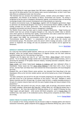 ensure that drilling for water goes deeper than 300 meters underground. He said his company will
also seal off the deep aquifers from the shallow water sources located above, so that it won't have
side effects on underground water near the surface.
―We inherited from our ancestors the traditional customs, nomadic culture and religion,‖ said Ch.
Jargalsaikhan, Vice Minister of the Ministry of Nature, Environment and Tourism. ―As mining is
recognized as the key sector of Mongolia's development agenda, environmental issues are becoming
increasingly broader while economic development and living standards are improving.
To address environmental issues, the World Bank, together with the Mongolian government, began
to administer the Netherlands-Mongolia Trust Fund for Environmental Reform (NEMO) in 2006 with
funding provided by the Dutch government. The overarching objective of the fund was to
strengthen environment and natural resource management in Mongolia.
The Wildlife Picture Index has been used to monitor Mongolia's biodiversity. Illegal hunting and
wildlife trade have put animals throughout Mongolia at risk. Using the wildlife index to identify
areas where species are declining most rapidly, conservationists were able to determine where to
focus their efforts to help stem the tide of biodiversity loss.
With support from NEMO, the environmental ministry took the lead in developing Mongolia's
―Environmental Master Plan-2021,‖ in consultations with its staff across the country and
environmental groups. This document covers the sector's reform strategy and policy. A plan with
actions to implement the strategy will also be presented to the Cabinet and be approved by
Parliament.
Source: World Bank
MONGOLIA'S GROWING AUSSIE DEMOGRAPHIC
It's a long way from Sydney's golden beaches, where you can surf all year round, to Ulaanbaatar in
Mongolia, where the average annual temperature is 0 degrees Celsius, but this hasn't deterred
Australia's largest law firm from planting its flag there.
―Mongolia was the logical next step for us,‖ said John Weber, Minter Ellison‘s chief executive
partner, ―It's an increasingly strategic market with a substantial resource-based economy, and it is
attracting the attention of the global resources industry, including Australian companies. Many of
these are our clients.‖
Hogan Lovells and United States-based Anderson & Anderson LLP have dedicated offices in
Ulaanbaatar. Fellow Aussie law firm Allens Arthur Robinson is also there with a fly-in, fly-out
service, and DLA Piper and Gibson Dunn have entered into formal associations with local Mongolian
law firms.
Elisabeth Ellis, one of Minter Ellison's senior partners, has relocated from Hong Kong to the new
Ulaanbaatar office as the full-time resident partner and will be backed up by a team of Mongolian
lawyers.
―I've been coming her one and off for the past 18 months preparing for the opening of the office,
and what struck me is the enormous momentum of this country,‖ Ellis said. ―Mongolia is where
Western Australia was 20 to 30 years ago. It's almost virgin territory—a rapidly emerging economy in
the grip of a massive resource boom and with the eyes of global energy and resource players firmly
placed here.‖
According to Ellis, the country's rich coal, iron-ore, copper, gold, oil and gas, and uranium reserves
are largely untapped. Mining giants Rio Tinto PLC, Ivanhoe Mines Ltd. and Vale SA already have a
strong presence – Rio Tinto and Ivanhoe are investing billions of U.S. dollars to develop the Oyu
Tolgoi copper and gold deposit – while several ASX-listed companies, such as Xanadu Mines and
Guildford Coal, have assets in the landlocked country. Mining service companies are there. Others
are circling.
Source: Energy Digital
MINERS FORCED TO CHANGE WITH POLITICAL TIDES
As an example of how mining companies may be forced to adapt to changing politics and resource
nationalism movements, global companies led by Vale SA and Newmont Mining Corp, plan to invest
 