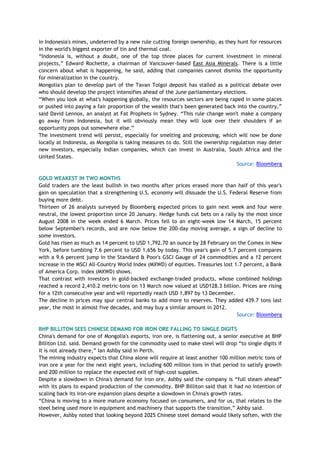in Indonesia's mines, undeterred by a new rule cutting foreign ownership, as they hunt for resources
in the world's biggest exporter of tin and thermal coal.
―Indonesia is, without a doubt, one of the top three places for current investment in mineral
projects,‖ Edward Rochette, a chairman of Vancouver-based East Asia Minerals. There is a little
concern about what is happening, he said, adding that companies cannot dismiss the opportunity
for mineralization in the country.
Mongolia's plan to develop part of the Tavan Tolgoi deposit has stalled as a political debate over
who should develop the project intensifies ahead of the June parliamentary elections.
―When you look at what's happening globally, the resources sectors are being raped in some places
or pushed into paying a fair proportion of the wealth that's been generated back into the country,‖
said David Lennox, an analyst at Fat Prophets in Sydney. ―This rule change won't make a company
go away from Indonesia, but it will obviously mean they will look over their shoulders if an
opportunity pops out somewhere else.‖
The investment trend will persist, especially for smelting and processing, which will now be done
locally at Indonesia, as Mongolia is taking measures to do. Still the ownership regulation may deter
new investors, especially Indian companies, which can invest in Australia, South Africa and the
United States.
Source: Bloomberg
GOLD WEAKEST IN TWO MONTHS
Gold traders are the least bullish in two months after prices erased more than half of this year's
gain on speculation that a strengthening U.S. economy will dissuade the U.S. Federal Reserve from
buying more debt.
Thirteen of 26 analysts surveyed by Bloomberg expected prices to gain next week and four were
neutral, the lowest proportion since 20 January. Hedge funds cut bets on a rally by the most since
August 2008 in the week ended 6 March. Prices fell to an eight-week low 14 March, 15 percent
below September's records, and are now below the 200-day moving average, a sign of decline to
some investors.
Gold has risen as much as 14 percent to USD 1,792.70 an ounce by 28 February on the Comex in New
York, before tumbling 7.6 percent to USD 1,656 by today. This year's gain of 5.7 percent compares
with a 9.6 percent jump in the Standard & Poor's GSCI Gauge of 24 commodities and a 12 percent
increase in the MSCI All-Country World Index (MXWD) of equities. Treasuries lost 1.7 percent, a Bank
of America Corp. index (MXWD) shows.
That contrast with investors in gold-backed exchange-traded products, whose combined holdings
reached a record 2,410.2 metric-tons on 13 March now valued at USD128.3 billion. Prices are rising
for a 12th consecutive year and will reportedly reach USD 1,897 by 13 December.
The decline in prices may spur central banks to add more to reserves. They added 439.7 tons last
year, the most in almost five decades, and may buy a similar amount in 2012.
Source: Bloomberg
BHP BILLITON SEES CHINESE DEMAND FOR IRON ORE FALLING TO SINGLE DIGITS
China's demand for one of Mongolia's exports, iron ore, is flattening out, a senior executive at BHP
Billiton Ltd. said. Demand growth for the commodity used to make steel will drop ―to single digits if
it is not already there,‖ Ian Ashby said in Perth.
The mining industry expects that China alone will require at least another 100 million metric tons of
iron ore a year for the next eight years, including 600 million tons in that period to satisfy growth
and 200 million to replace the expected exit of high-cost supplies.
Despite a slowdown in China's demand for iron ore, Ashby said the company is ―full steam ahead‖
with its plans to expand production of the commodity. BHP Billiton said that it had no intention of
scaling back its iron-ore expansion plans despite a slowdown in China's growth rates.
―China is moving to a more mature economy focused on consumers, and for us, that relates to the
steel being used more in equipment and machinery that supports the transition,‖ Ashby said.
However, Ashby noted that looking beyond 2025 Chinese steel demand would likely soften, with the
 