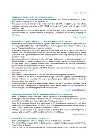 Source: News.mn
GOVERNMENT RAISES SOCIAL WELFARE ALLOWANCES
The Cabinet has opted to increase the allowances granted from the social welfare fund to MNT
70,000 from 1 February and to 103,600 1 May 12.
This change increases allowances 2.5 times from that of 2008. In addition, the size of the
conditional allowance was raised to MNT 40,000 beginning on 1 February and will again to MNT
48,000 on 1 May.
Currently allowances from the social welfare fund are some MNT 53,800, 50 percent lower than the
minimum needed for a stable livelihood. In Mongolia 52,000 people are currently accepting the
allowance.
Source: News.mn
MONGOLIA PLAYS MIDDLE MAN IN SECRET NORTH KOREA-JAPANESE DEALINGS
A senior North Korean official in charge of Japanese affairs arrived in Mongolia on Friday and said he
has no plans to hold talks here with Hiroshi Nakai, a former Japanese state minister in charge of the
issue of Pyongyang's abductions of Japanese nationals.
A Mongolian government source told Kyodo News that Nakai will not travel to Ulaanbaatar as
rumored, and that North Korea's Song Il Ho plans to meet with another Japanese person, fueling
speculation that a government official who attended previous Nakai-Song meetings may meet Song
on Nakai's behalf.
Song, ambassador for normalization in talks with Japan, told reporters at Ulaanbaatar's airport he is
visiting Mongolia to ―handle duties at the [North Korean] embassy and work on bilateral relations.‖
But Song added, ―I'm in charge of Japanese affairs. I'm open to meeting Mr. Nakai or Jin Matsubara,
Japan's current abduction minister,‖ if Japan requests.
The Mongolian government source said, ―The Mongolian president helped arrange [a Nakai-Song
meeting] behind the scenes.‖
Read more…
Song is likely to stay in Ulaanbaatar for a few days before returning home via Beijing.
Nakai, chairman of the House of Representatives Budget Committee, appears unable to change his
itinerary in Taiwan for a meeting with Song in Ulaanbaatar, given a tight schedule in a three-day
trip to the island from Saturday.
Opposition forces in Japan have opposed Nakai's Taiwan trip, partly because of suspicions that he
would also head to Mongolia for a meeting with a North Korean official. In July last year and in
January this year, Nakai and Song had secret contacts in China.
Source: Mainichi Daily News
MONGOLIAN SOLDIERS BOLSTER U.S. PEACEKEEPING EFFORTS IN AFGHANISTAN
About 130 Mongolian soldiers have been flown to Afghanistan for a peacekeeping mission.
The Mongolian Defense Ministry said the soldiers will serve as security guards at American garrisons
under the banner of the U.S. ―Enduring Freedom‖ military operation.
About 5,640 Mongolian soldiers have participated in 14 peacekeeping operations in Iraq, Sierra
Leone, Chad, and Western Sahara since 2002. More than 440 Mongolian soldiers are now serving in
Sudan‘s Darfur, South Sudan, Afghanistan and Western Sahara.
―Mongolia has become one of the top 20 countries at the U.N. that sends peacekeeping troops to
troubled spots around the world,‖ said Defense Minister J. Enkhbayar.
Source: Xinhuanet
MONGOLIA OPENS CONSULATE OFFICE IN OSAKA
A new General Consulate Office of Mongolia opened in Osaka, Japan last week.
―The launch of this consulate office in Osaka opens a new page in Mongolian-Japanese history,‖ said
Prime Minister S. Batbold.
Osaka is a part of the Kansai prefecture and one of the centers of industry, culture and education
 