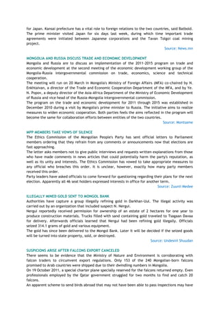 for Japan. Kansai prefecture has a vital role to foreign relations to the two countries, said Batbold.
The prime minister visited Japan for six days last week, during which time important trade
agreements were initiated between Japanese corporations and the Tavan Tolgoi coal mining
project.
Source: News.mn
MONGOLIA AND RUSSIA DISCUSS TRADE AND ECONOMIC DEVELOPMENT
Mongolia and Russia are to discuss an implementation of the 2011-2015 program on trade and
economic development at the second meeting of the economic development working group of the
Mongolia-Russia intergovernmental commission on trade, economics, science and technical
cooperation.
The meeting will run on 20 March in Mongolia's Ministry of Foreign Affairs (MFA) co-chaired by N.
Enkhtaivan, a director of the Trade and Economic Cooperation Department of the MFA, and by Ye.
N. Popov, a deputy director of the Asia-Africa Department of the Ministry of Economic Development
of Russia and vice head of the Russia-Mongolia intergovernmental commission.
The program on the trade and economic development for 2011 through 2015 was established in
December 2010 during a visit by Mongolia's prime minister to Russia. The initiative aims to realize
measures to widen economic cooperation. Both parties feels the aims reflected in the program will
become the same for collaboration efforts between entities of the two countries.
Source: Montsame
MPP MEMBERS TAKE VOWS OF SILENCE
The Ethics Commission of the Mongolian People's Party has sent official letters to Parliament
members ordering that they refrain from any comments or announcements now that elections are
fast approaching.
The letter asks members not to give public interviews and requests written explanations from those
who have made comments in news articles that could potentially harm the party's reputation, as
well as its unity and interests. The Ethics Commission has vowed to take appropriate measures to
any official who breaches this order. It is unclear, however, exactly how many party members
received this order.
Party leaders have asked officials to come forward for questioning regarding their plans for the next
election. Apparently all 46 seat holders expressed interests in office for another term.
Source: Zuunii Medee
ILLEGALLY MINED GOLD SENT TO MONGOL BANK
Authorities have capture a group illegally refining gold in Darkhan-Uul. The illegal activity was
carried out by an organization that included suspect N. Nergui.
Nergui reportedly received permission for ownership of an estate of 2 hectares for one year to
produce construction materials. Trucks filled with sand containing gold traveled to Tsagaan Davaa
for delivery. Afterwards officials learned that Nergui had been refining gold illegally. Officials
seized 314.1 grams of gold and various equipment.
The gold has since been delivered to the Mongol Bank. Later it will be decided if the seized goods
will be turned into state property, sold, or destroyed.
Source: Undesnii Shuudan
SUSPICIONS ARISE AFTER FALCONS EXPORT CANCELED
There seems to be evidence that the Ministry of Nature and Environment is corroborating with
falcon traders to circumvent export regulations. Only 153 of the 240 Mongolian-born falcons
promised to Arab countries were shipped due to their dwindling numbers in Mongolia.
On 19 October 2011, a special charter plane specially reserved for the falcons returned empty. Even
professionals employed by the Qatar government struggled for two months to find and catch 20
falcons.
An apparent scheme to send birds abroad that may not have been able to pass inspections may have
 
