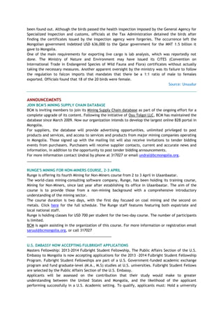 been found out. Although the birds passed the health inspection imposed by the General Agency for
Specialized Inspection and customs, officials at the Tax Administration detained the birds after
finding the certificates issued by the inspection agency were forgeries. The occurrence left the
Mongolian government indebted USD 636,000 to the Qatar government for the MNT 1.5 billion it
gave to Mongolia.
One of the main requirements for exporting live cargo is lab analysis, which was reportedly not
done. The Ministry of Nature and Environment may have issued its CITES (Convention on
International Trade in Endangered Species of Wild Fauna and Flora) certificates without actually
taking the necessary measures. Another apparent oversight by the ministry was its failure to follow
the regulation to falcon imports that mandates that there be a 1:1 ratio of male to females
exported. Officials found that 18 of the 20 birds were female.
Source: Unuudur
ANNOUNCEMENTS
JOIN BCM'S MINING SUPPLY CHAIN DATABASE
BCM is inviting members to join its Mining Supply Chain database as part of the ongoing effort for a
complete upgrade of its content. Following the initiative of Oyu Tolgoi LLC, BCM has maintained the
database since March 2009. Now our organization intends to develop the largest online B2B portal in
Mongolia.
For suppliers, the database will provide advertising opportunities, unlimited privileged to post
products and services, and access to services and products from major mining companies operating
in Mongolia. Those signed up with the mailing list will also receive invitations to tender bidding
events from purchasers. Purchasers will receive supplier contacts, current and accurate news and
information, in addition to the opportunity to post tender bidding announcements.
For more information contact Undral by phone at 317027 or email undral@bcmongolia.org.
___________________________________________
RUNGE'S MINING FOR NON-MINERS COURSE, 2-3 APRIL
Runge is offering its fourth Mining for Non-Miners course from 2 to 3 April in Ulaanbaatar.
The world-class mining-consulting software company, Runge, has been holding its training course,
Mining for Non-Miners, since last year after establishing its office in Ulaanbaatar. The aim of the
course is to provide those from a non-mining background with a comprehensive introductory
understanding of the mining sector.
The course duration is two days, with the first day focused on coal mining and the second on
metals. Click here for the full schedule. The Runge staff features featuring both expatriate and
local national staff.
Runge is holding classes for USD 700 per student for the two-day course. The number of participants
is limited.
BCM is again assisting in the organization of this course. For more information or registration email
saruul@bcmongolia.org, or call 317027
___________________________________________
U.S. EMBASSY NOW ACCEPTING FULBRIGHT APPLICATIONS
Masters Fellowship: 2013-2014 Fulbright Student Fellowship, The Public Affairs Section of the U.S.
Embassy to Mongolia is now accepting applications for the 2013 -2014 Fulbright Student Fellowship
Program. Fulbright Student Fellowships are part of a U.S. Government-funded academic exchange
program and fund graduate-level (M.A., M.S) studies at U.S. universities. Fulbright Student Fellows
are selected by the Public Affairs Section of the U.S. Embassy.
Applicants will be assessed on the contribution that their study would make to greater
understanding between the United States and Mongolia, and the likelihood of the applicant
performing successfully in a U.S. Academic setting. To qualify, applicants must: Hold a university
 
