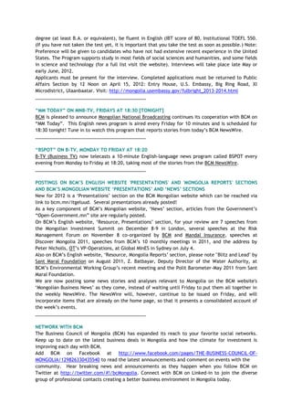 degree (at least B.A. or equivalent), be fluent in English (IBT score of 80, Institutional TOEFL 550.
(If you have not taken the test yet, it is important that you take the test as soon as possible.) Note:
Preference will be given to candidates who have not had extensive recent experience in the United
States. The Program supports study in most fields of social sciences and humanities, and some fields
in science and technology (for a full list visit the website). Interviews will take place late May or
early June, 2012.
Applicants must be present for the interview. Completed applications must be returned to Public
Affairs Section by 12 Noon on April 15, 2012: Entry House, U.S. Embassy, Big Ring Road, XI
Microdistrict, Ulaanbaatar. Visit: http://mongolia.usembassy.gov/fulbright_2013-2014.html
___________________________________________
“MM TODAY” ON MNB-TV, FRIDAYS AT 18:30 [TONIGHT]
BCM is pleased to announce Mongolian National Broadcasting continues its cooperation with BCM on
―MM Today‖. This English news program is aired every Friday for 10 minutes and is scheduled for
18:30 tonight! Tune in to watch this program that reports stories from today‘s BCM NewsWire.
___________________________________________
“BSPOT” ON B-TV, MONDAY TO FRIDAY AT 18:20
B-TV (Business TV) now telecasts a 10-minute English-language news program called BSPOT every
evening from Monday to Friday at 18:20, taking most of the stories from the BCM NewsWire.
___________________________________________
POSTINGS ON BCM‟S ENGLISH WEBSITE 'PRESENTATIONS' AND 'MONGOLIA REPORTS' SECTIONS
AND BCM‟S MONGOLIAN WEBSITE „PRESENTATIONS‟ AND „NEWS‟ SECTIONS
New for 2012 is a ‗Presentations‘ section on the BCM Mongolian website which can be reached via
link to bcm.mn/itgeluud. Several presentations already posted!
As a key component of BCM‘s Mongolian website, ‗News‘ section, articles from the Government‘s
―Open-Government.mn‖ site are regularly posted.
On BCM‘s English website, ‗Resource, Presentations‘ section, for your review are 7 speeches from
the Mongolian Investment Summit on December 8-9 in London, several speeches at the Risk
Management Forum on November 8 co-organized by BCM and Mandal Insurance, speeches at
Discover Mongolia 2011, speeches from BCM‘s 10 monthly meetings in 2011, and the address by
Peter Nicholls, OT‘s VP-Operations, at Global MInES in Sydney on July 4.
Also on BCM‘s English website, ‗Resource, Mongolia Reports‘ section, please note "Blitz and Lead" by
Sant Maral Foundation on August 2011, Z. Batbayar, Deputy Director of the Water Authority, at
BCM‘s Environmental Working Group‘s recent meeting and the Polit Barometer-May 2011 from Sant
Maral Foundation.
We are now posting some news stories and analyses relevant to Mongolia on the BCM website's
‗Mongolian Business News‘ as they come, instead of waiting until Friday to put them all together in
the weekly NewsWire. The NewsWire will, however, continue to be issued on Friday, and will
incorporate items that are already on the home page, so that it presents a consolidated account of
the week‘s events.
___________________________________________
NETWORK WITH BCM
The Business Council of Mongolia (BCM) has expanded its reach to your favorite social networks.
Keep up to date on the latest business deals in Mongolia and how the climate for investment is
improving each day with BCM.
Add BCM on Facebook at http://www.facebook.com/pages/THE-BUSINESS-COUNCIL-OF-
MONGOLIA/129826330435540 to read the latest announcements and comment on events with the
community. Hear breaking news and announcements as they happen when you follow BCM on
Twitter at http://twitter.com/#!/bcMongolia. Connect with BCM on Linked-in to join the diverse
group of professional contacts creating a better business environment in Mongolia today.
 