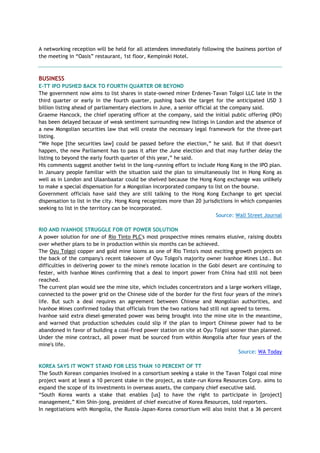 A networking reception will be held for all attendees immediately following the business portion of
the meeting in ―Oasis‖ restaurant, 1st floor, Kempinski Hotel.
BUSINESS
E-TT IPO PUSHED BACK TO FOURTH QUARTER OR BEYOND
The government now aims to list shares in state-owned miner Erdenes-Tavan Tolgoi LLC late in the
third quarter or early in the fourth quarter, pushing back the target for the anticipated USD 3
billion listing ahead of parliamentary elections in June, a senior official at the company said.
Graeme Hancock, the chief operating officer at the company, said the initial public offering (IPO)
has been delayed because of weak sentiment surrounding new listings in London and the absence of
a new Mongolian securities law that will create the necessary legal framework for the three-part
listing.
―We hope [the securities law] could be passed before the election,‖ he said. But if that doesn't
happen, the new Parliament has to pass it after the June election and that may further delay the
listing to beyond the early fourth quarter of this year,‖ he said.
His comments suggest another twist in the long-running effort to include Hong Kong in the IPO plan.
In January people familiar with the situation said the plan to simultaneously list in Hong Kong as
well as in London and Ulaanbaatar could be shelved because the Hong Kong exchange was unlikely
to make a special dispensation for a Mongolian incorporated company to list on the bourse.
Government officials have said they are still talking to the Hong Kong Exchange to get special
dispensation to list in the city. Hong Kong recognizes more than 20 jurisdictions in which companies
seeking to list in the territory can be incorporated.
Source: Wall Street Journal
RIO AND IVANHOE STRUGGLE FOR OT POWER SOLUTION
A power solution for one of Rio Tinto PLC's most prospective mines remains elusive, raising doubts
over whether plans to be in production within six months can be achieved.
The Oyu Tolgoi copper and gold mine looms as one of Rio Tinto's most exciting growth projects on
the back of the company's recent takeover of Oyu Tolgoi's majority owner Ivanhoe Mines Ltd.. But
difficulties in delivering power to the mine's remote location in the Gobi desert are continuing to
fester, with Ivanhoe Mines confirming that a deal to import power from China had still not been
reached.
The current plan would see the mine site, which includes concentrators and a large workers village,
connected to the power grid on the Chinese side of the border for the first four years of the mine's
life. But such a deal requires an agreement between Chinese and Mongolian authorities, and
Ivanhoe Mines confirmed today that officials from the two nations had still not agreed to terms.
Ivanhoe said extra diesel-generated power was being brought into the mine site in the meantime,
and warned that production schedules could slip if the plan to import Chinese power had to be
abandoned in favor of building a coal-fired power station on site at Oyu Tolgoi sooner than planned.
Under the mine contract, all power must be sourced from within Mongolia after four years of the
mine's life.
Source: WA Today
KOREA SAYS IT WON'T STAND FOR LESS THAN 10 PERCENT OF TT
The South Korean companies involved in a consortium seeking a stake in the Tavan Tolgoi coal mine
project want at least a 10 percent stake in the project, as state-run Korea Resources Corp. aims to
expand the scope of its investments in overseas assets, the company chief executive said.
―South Korea wants a stake that enables [us] to have the right to participate in [project]
management,‖ Kim Shin-jong, president of chief executive of Korea Resources, told reporters.
In negotiations with Mongolia, the Russia-Japan-Korea consortium will also insist that a 36 percent
 