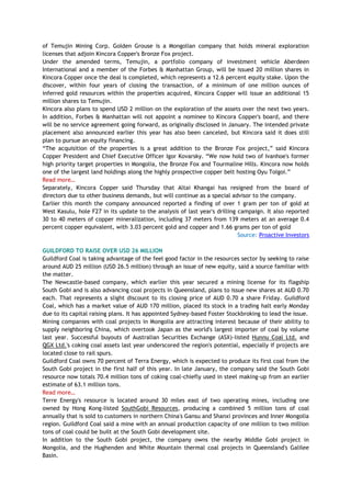 of Temujin Mining Corp. Golden Grouse is a Mongolian company that holds mineral exploration
licenses that adjoin Kincora Copper's Bronze Fox project.
Under the amended terms, Temujin, a portfolio company of investment vehicle Aberdeen
International and a member of the Forbes & Manhattan Group, will be issued 20 million shares in
Kincora Copper once the deal is completed, which represents a 12.6 percent equity stake. Upon the
discover, within four years of closing the transaction, of a minimum of one million ounces of
inferred gold resources within the properties acquired, Kincora Copper will issue an additional 15
million shares to Temujin.
Kincora also plans to spend USD 2 million on the exploration of the assets over the next two years.
In addition, Forbes & Manhattan will not appoint a nominee to Kincora Copper's board, and there
will be no service agreement going forward, as originally disclosed in January. The intended private
placement also announced earlier this year has also been canceled, but Kincora said it does still
plan to pursue an equity financing.
―The acquisition of the properties is a great addition to the Bronze Fox project,‖ said Kincora
Copper President and Chief Executive Officer Igor Kovarsky. ―We now hold two of Ivanhoe's former
high priority target properties in Mongolia, the Bronze Fox and Tourmaline Hills. Kincora now holds
one of the largest land holdings along the highly prospective copper belt hosting Oyu Tolgoi.‖
Read more…
Separately, Kincora Copper said Thursday that Altai Khangai has resigned from the board of
directors due to other business demands, but will continue as a special advisor to the company.
Earlier this month the company announced reported a finding of over 1 gram per ton of gold at
West Kasulu, hole F27 in its update to the analysis of last year's drilling campaign. It also reported
30 to 40 meters of copper mineralization, including 37 meters from 139 meters at an average 0.4
percent copper equivalent, with 3.03 percent gold and copper and 1.66 grams per ton of gold
Source: Proactive Investors
GUILDFORD TO RAISE OVER USD 26 MILLION
Guildford Coal is taking advantage of the feel good factor in the resources sector by seeking to raise
around AUD 25 million (USD 26.5 million) through an issue of new equity, said a source familiar with
the matter.
The Newcastle-based company, which earlier this year secured a mining license for its flagship
South Gobi and is also advancing coal projects in Queensland, plans to issue new shares at AUD 0.70
each. That represents a slight discount to its closing price of AUD 0.70 a share Friday. Guildford
Coal, which has a market value of AUD 170 million, placed its stock in a trading halt early Monday
due to its capital raising plans. It has appointed Sydney-based Foster Stockbroking to lead the issue.
Mining companies with coal projects in Mongolia are attracting interest because of their ability to
supply neighboring China, which overtook Japan as the world's largest importer of coal by volume
last year. Successful buyouts of Australian Securities Exchange (ASX)-listed Hunnu Coal Ltd. and
QGX Ltd.'s coking coal assets last year underscored the region's potential, especially if projects are
located close to rail spurs.
Guildford Coal owns 70 percent of Terra Energy, which is expected to produce its first coal from the
South Gobi project in the first half of this year. In late January, the company said the South Gobi
resource now totals 70.4 million tons of coking coal-chiefly used in steel making-up from an earlier
estimate of 63.1 million tons.
Read more…
Terre Energy's resource is located around 30 miles east of two operating mines, including one
owned by Hong Kong-listed SouthGobi Resources, producing a combined 5 million tons of coal
annually that is sold to customers in northern China's Gansu and Shanxi provinces and Inner Mongolia
region. Guildford Coal said a mine with an annual production capacity of one million to two million
tons of coal could be built at the South Gobi development site.
In addition to the South Gobi project, the company owns the nearby Middle Gobi project in
Mongolia, and the Hughenden and White Mountain thermal coal projects in Queensland's Galilee
Basin.
 