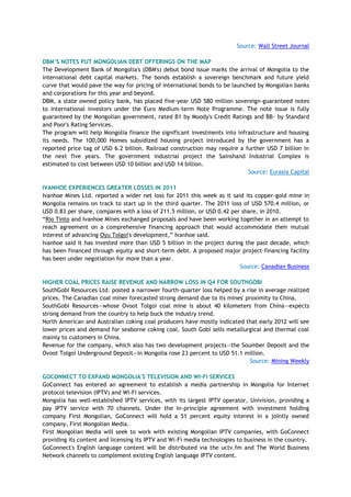 Source: Wall Street Journal
DBM‟S NOTES PUT MONGOLIAN DEBT OFFERINGS ON THE MAP
The Development Bank of Mongolia's (DBM's) debut bond issue marks the arrival of Mongolia to the
international debt capital markets. The bonds establish a sovereign benchmark and future yield
curve that would pave the way for pricing of international bonds to be launched by Mongolian banks
and corporations for this year and beyond.
DBM, a state owned policy bank, has placed five-year USD 580 million sovereign-guaranteed notes
to international investors under the Euro Medium-term Note Programme. The note issue is fully
guaranteed by the Mongolian government, rated B1 by Moody's Credit Ratings and BB- by Standard
and Poor's Rating Services.
The program will help Mongolia finance the significant investments into infrastructure and housing
its needs. The 100,000 Homes subsidized housing project introduced by the government has a
reported price tag of USD 6.2 billion. Railroad construction may require a further USD 7 billion in
the next five years. The government industrial project the Sainshand Industrial Complex is
estimated to cost between USD 10 billion and USD 14 billion.
Source: Eurasia Capital
IVANHOE EXPERIENCES GREATER LOSSES IN 2011
Ivanhoe Mines Ltd. reported a wider net loss for 2011 this week as it said its copper-gold mine in
Mongolia remains on track to start up in the third quarter. The 2011 loss of USD 570.4 million, or
USD 0.83 per share, compares with a loss of 211.5 million, or USD 0.42 per share, in 2010.
―Rio Tinto and Ivanhoe Mines exchanged proposals and have been working together in an attempt to
reach agreement on a comprehensive financing approach that would accommodate their mutual
interest of advancing Oyu Tolgoi's development,‖ Ivanhoe said.
Ivanhoe said it has invested more than USD 5 billion in the project during the past decade, which
has been financed through equity and short-term debt. A proposed major project-financing facility
has been under negotiation for more than a year.
Source: Canadian Business
HIGHER COAL PRICES RAISE REVENUE AND NARROW LOSS IN Q4 FOR SOUTHGOBI
SouthGobi Resources Ltd. posted a narrower fourth-quarter loss helped by a rise in average realized
prices. The Canadian coal miner forecasted strong demand due to its mines' proximity to China.
SouthGobi Resources—whose Ovoot Tolgoi coal mine is about 40 kilometers from China—expects
strong demand from the country to help buck the industry trend.
North American and Australian coking coal producers have mostly indicated that early 2012 will see
lower prices and demand for seaborne coking coal. South Gobi sells metallurgical and thermal coal
mainly to customers in China.
Revenue for the company, which also has two development projects—the Soumber Deposit and the
Ovoot Tolgoi Underground Deposit—in Mongolia rose 23 percent to USD 51.1 million.
Source: Mining Weekly
GOCONNECT TO EXPAND MONGOLIA'S TELEVISION AND WI-FI SERVICES
GoConnect has entered an agreement to establish a media partnership in Mongolia for Internet
protocol television (IPTV) and Wi-Fi services.
Mongolia has well-established IPTV services, with its largest IPTV operator, Univision, providing a
pay IPTV service with 70 channels. Under the in-principle agreement with investment holding
company First Mongolian, GoConnect will hold a 51 percent equity interest in a jointly owned
company, First Mongolian Media.
First Mongolian Media will seek to work with existing Mongolian IPTV companies, with GoConnect
providing its content and licensing its IPTV and Wi-Fi media technologies to business in the country.
GoConnect's English language content will be distributed via the uctv.fm and The World Business
Network channels to complement existing English language IPTV content.
 