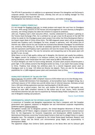 The IPTV-Wi-Fi partnership is in addition to an agreement between First Mongolian and GoConnect's
corporate advisor, Sino Investment Services, whereby Sino will act as leading manager for First
Mongolian's proposed listing on the ASX.
First Mongolian has interests in mining, business consultancy, and media in Mongolia.
Source: Proactive Investors
PROPHECY‟S ENERGY POWER PLAY
It‘s not enough for Prophecy Coal Ltd. to simply produce and export the coal from its Chandgana
Tal mine. With energy concerns on the horizon and encouragement for more diversity to Mongolia‘s
economy, one mining company has taken the initiative to expand its ambitions.
John Lee, Prophecy Coal‘s chief executive officer, recently celebrated his company‘s uplisting on
the Toronto Stock Exchange (TSX). He is confident he can get a loan for 85 percent of the USD 744
million he needs for the Chandgana power plant project from either the China Development Bank or
the Export-Import Bank of China (China ExIm). The 600-megawatt power plant will be strategically
located near Prophecy coal‘s Chandgana Tal mine, already in operation, with 140 million tons of
thermal coal. Other sources for coal include two licensed areas between Chandgana Tal and Khavtai
Uul, owned by Tethy Mining LLC, the Vale SA subsidiary operation in Mongolia. One source familiar
with the operations said Prophecy Coal‘s operations will have the lowest mining costs because their
input cost will be the lowest. The cost for extraction and transporting coal to the power plant will
be USD 7 a ton, he said.
While there is a lot of high quality coking coal in Mongolia, the thermal coal usually has problems.
The biggest concern for prophecy is its moisture content, but this problem may be solved with
drying procedures, which would boost the coal‘s heat value by 600 to 700 kilocalories.
To ensure Mongolia can meet its future energy demands, all power plant projects should be given a
green light. In the unlikely scenario that Mongolia builds too many, it can export that surplus energy
to China. Prophecy Coal already has ambitious plans for a second megawatt power plant at
Chandgana next to its large 1.05 billion-ton Khavtai Uul deposit. There are also for the possible
possibilities for a 3,600-megawatt power plant and transmission lines to China.
Source: Seeking Alpha
HUNNU POSTS RESERVES OF 766 MILLION TONS
Hunnu Coal Ltd. has posted a JORC compliant resource of 676 million tons at its Unst Khudag mine.
The mine, located 360 kilometers from Ulaanbaatar, at Gurvansaikhan Soum, Dundgobi Aimag, has a
confirmed resource of 541 million tons and 60 million tons of inferred resources. Estimates arrived
from a 325-hole drilling exploration exercises reaching depths of 28,245 meters.
Hunnu Coal has a second project, Zant Uul, with another 90 million tons of high-quality coal,
bringing its total JORC compliant reserves to 766 million tons of coal. Hunnu, which received
international attention last year due its acquisition by Thailand's Banpu Public Company Ltd., is now
one of Mongolia's leading coal producers.
Source: Zuunii Medee
ENVIRONMENTAL GROUPS ON THE OFFENSE AGAINST CENTERRA GOLD
A consortium of Canadian and Mongolian organizations has filed a complaint with the Canadian
government over apparent violations to Mongolian law and international corporate responsibility
guidelines against Centerra Gold Inc.
MiningWatch Canada and its Mongolian partners, the United Mongolian Movement of Rivers and
Lakes (UMMRL) and OT Watch, lodged a complaint with the Canadian government's national Contact
Point for the Organisation for Economic Cooperation and Development (OECD) Guidelines for
Multinational Enterprises concerning Toronto-based Centerra Gold and its alleged failure to respect
Mongolian laws. The complaint is supported by the United States-based Southwest Research and
Information Center and the British civil environmental group Rights and Accountability in
Development (RAID).
The opposition alleges that Centerra Gold's operations at the Boroo Mine and its Gatsuurt gold
 