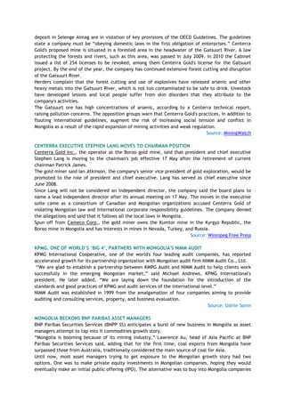 deposit in Selenge Aimag are in violation of key provisions of the OECD Guidelines. The guidelines
state a company must be ―obeying domestic laws in the first obligation of enterprises.‖ Centerra
Gold's proposed mine is situated in a forested area in the headwater of the Gatsuurt River. A law
protecting the forests and rivers, such as this area, was passed in July 2009. In 2010 the Cabinet
issued a list of 254 licenses to be revoked, among them Centerra Gold's license for the Gatsuurt
project. By the end of the year, the company has continued extensive forest cutting and disruption
of the Gatsuurt River.
Herders complain that the forest cutting and use of explosives have released arsenic and other
heavy metals into the Gatsuurt River, which is not too contaminated to be safe to drink. Livestock
have developed lesions and local people suffer from skin disorders that they attribute to the
company's activities.
The Gatsuurt ore has high concentrations of arsenic, according to a Centerra technical report,
raising pollution concerns. The opposition groups warn that Centerra Gold's practices, in addition to
flouting international guidelines, augment the risk of increasing social tension and conflict in
Mongolia as a result of the rapid expansion of mining activities and weak regulation.
Source: MiningWatch
CENTERRA EXECUTIVE STEPHEN LANG MOVES TO CHAIRMAN POSITION
Centerra Gold Inc., the operator at the Boroo gold mine, said that president and chief executive
Stephen Lang is moving to the chairman's job effective 17 May after the retirement of current
chairman Patrick James.
The gold miner said Ian Atkinson, the company's senior vice president of gold exploration, would be
promoted to the role of president and chief executive. Lang has served as chief executive since
June 2008.
Since Lang will not be considered an independent director, the company said the board plans to
name a lead independent director after its annual meeting on 17 May. The moves in the executive
suite came as a consortium of Canadian and Mongolian organizations accused Centerra Gold of
violating Mongolian law and international corporate responsibility guidelines. The company denied
the allegations and said that it follows all the local laws in Mongolia.
Spun off from Cameco Corp., the gold miner owns the Kumtor mine in the Kyrgyz Republic, the
Boroo mine in Mongolia and has interests in mines in Nevada, Turkey, and Russia.
Source: Winnipeg Free Press
KPMG, ONE OF WORLD‟S „BIG 4‟, PARTNERS WITH MONGOLIA'S NIMM AUDIT
KPMG International Cooperative, one of the world's four leading audit companies, has reported
accelerated growth for its partnership organization with Mongolian audit firm NIMM Audit Co., Ltd.
―We are glad to establish a partnership between KMPG Audit and NIMM Audit to help clients work
successfully in the emerging Mongolian market,‖ said Michael Andrews, KPMG International's
president. He later added, ―We are laying down the foundation for the introduction of the
standards and good practices of KPMG and audit services of the international level.‖
NIMM Audit was established in 1999 from the amalgamation of four companies aiming to provide
auditing and consulting services, property, and business evaluation.
Source: Udriin Sonin
MONGOLIA BECKONS BNP PARIBAS ASSET MANAGERS
BNP Paribas Securities Services (BNPP SS) anticipates a burst of new business in Mongolia as asset
managers attempt to tap into it commodities growth story.
―Mongolia is booming because of its mining industry,‖ Lawrence Au, head of Asia Pacific at BNP
Paribas Securities Services said, adding that for the first time, coal exports from Mongolia have
surpassed those from Australia, traditionally considered the main source of coal for Asia.
Until now, most asset managers trying to get exposure to the Mongolian growth story had two
options. One was to make private equity investments in Mongolian companies, hoping they would
eventually make an initial public offering (IPO). The alternative was to buy into Mongolia companies
 