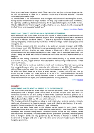 listed on stock exchanges elsewhere in Asia. These two options are about to become less attractive,
Au said, because there is a long list of companies on the verge of entering Mongolia‘s relatively
underdeveloped stock exchange.
Au believes BNPP SS has revolutionized asset managers‘ relationship with the Mongolian market,
having recently implemented a unique mandate for Hong Kong-based Harvest Global Investments.
He reportedly faced many challenges in securing direct exposure to Mongolian markets for Harvest.
With the MSE still in its ―infancy stage,‖ Au‘s team had to overcome its lack of swift messaging and
the fact ―there is not concept of custody law.‖
Source: Investment Europe
KORES PLANS TO INVEST USD 523 MILLION IN ENERGY PROJECTS ABROAD
Korea Resources Corp. (KORES) said on Friday that it plans to invest at least KRW 600 billion (USD
523 million) this year in overseas resources projects, and is looking to acquire stakes in bituminous
coal mines in Indonesia and North America. As part of its expansion of interests abroad, KORES is
actively campaigning for at least a 10 percent stake in the Tavan Tolgoi western block project and a
managerial role.
Kim Shin-jong, president and chief executive of the state run resource developer, said KORES,
which invested nearly KRW 780 billion in overseas acquisitions last year, aimed to shore up the
country's self sufficiency level for six major minerals to 50 percent by 2020. Kim also said the
company was in talks with Mongolia and Russia to take a bigger stake in Mongolia's Tavan Tolgoi coal
project, noting that a deal was unlikely to be finalized before June because of a general election in
Mongolia.
KORES has been leading South Korea's drive to increase self-sufficiency in key mineral resources
such as iron ore, coal, copper and rare metals to feed its manufacturing-based economy, ranked
Asia's fourth-largest.
―It is the right time to invest and South Korea needs such investments,‖ Kim told reports, noting
that energy and resource prices were recovering after hitting lows in late 2008. ―We should secure
at least 50 percent of our supply from our own production to guarantee stability,‖ Kim said.
He added that South Korea had achieved a weight average 29 percent self-sufficiency rate for
copper, iron ore, uranium, zinc, nickel, and coal by the end of 2011, and aimed to boost that to 32
percent by the end of this year. He also mentioned interest in coal mines with output capacities of
more than one million tons a year, with preference to mines already producing.
Source: Reuters
ECONOMY
DEVELOPMENT BANK OF MONGOLIA‟S DEBUT OPENS THE FLOODGATES
The Asian bond frenzy reached a new height as investors welcomed a debut frontier credit—the
Development Bank of Mongolia (DBM)—which priced a USD 580 five-year bond. More than 300
investors stampeded into the deal, putting in orders of USD 6.25 billion. The initial guidance was 6
to 6.25 percent, which was later revised to 5.75 to 6 percent, and the bonds priced at the tight end
of that. Deutsche Bank, HSBC and ING were joint bookrunners.
The Development Bank of Mongolia was set up to fund infrastructure projects, including railroads,
roads, and infrastructure for housing projects, energy and industrial development. It is wholly-
owned by the government and is the only policy bank in Mongolia.
Similar to how South Korea issues in the offshore market through its policy banks, (Korea
Development Bank [KDB] and Export-Import Bank of Korea [Kexim]), DBM is expected to be the
sovereign's main offshore funding vehicle. The bank's advisors include the KDB. However, unlike
both institutions' dollar bonds, which do not have explicit government guarantees, the Development
Bank of Mongolia's bonds are fully guaranteed by the Ministry of Finance on behalf of the
Government of Mongolia and rank on par with other senior unsecured debt issuance from the
Mongolian government.
 