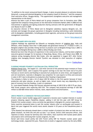 ―In addition to the recent announced board changes, it gives me great pleasure to welcome Amaraa
[Amarzul], a young and talented Mongolian to the company's board of directors,‖ said the company's
chief executive officer, Douglas McGay. ―The appointment strengthens executive and management
representation on the board.‖
Amarzul has been a part of Petro Matad and its group companies from its formation since 2006,
supported the company's listing process on the Alternative Investment Market (AIM) in 2008 and was
instrumental in applying and signing production sharing contracts with the government of Mongolia
over Blocks IV and V in 2009.
As executive director of Petro Matad and its Mongolian subsidiary Capcorp Mongolia LLC, she
oversees and manages the group's operations in Mongolia including maintaining a solid relationship
with its Mongolian stakeholders, including government agencies, and serves on the group's executive
management committee.
Source: Petro Matad LLC
LEIGHTON NAMES NEW ASIA BOSS
Leighton Holdings has appointed Ian Edwards as managing director of Leighton Asia, India and
Offshore, which employs more than 11,000 people and generated revenue of 1.4 billion in 2011. In
Mongolia Leighton Asia provides mining services to projects such as Mongolia Energy Corp.'s (MEC‘s)
Khushuut and Mongolia Mining Corp.'s (MMC's) Ukhaa Khudag coal mines.
Edwards has more than 30 years of experience in the construction industry, and has been Leighton's
executive general manager for its business in Hong Kong, Macao, China, and Taiwan since 2008. He
replaces acting managing director Bob Cooke, who was appointed in August 2011 after former
Leighton Asia managing director Hamish Tyrwhitt was elevated to chief executive of Leighton
Holdings.
Source: Trading Room
FLOODING WOUNDS PEABODY'S AUSTRALIAN COAL PRODUCTION
Peabody Energy Corp., the largest U.S. coal miner and one of the potential major investors in Tavan
Tolgoi's western block, said it expects first-quarter earnings to be near the lower end of its prior
forecast as recent storms and flooding in Australia hurt production at some mines, and stopped port
and rail movements. Australia is Mongolia's top competitor for coal exports to China and overcame
in sales in 2011 due to disruptions to production after flooding in Queensland.
The company is likely to take a hit of about USD 50 million in the first quarter because of lower
production and sales volumes, as well as higher costs. Actual results may vary depending on the
pace of recovery from the flooding, it said in a statement.
St. Louis-based Peabody Energy had forecast adjusted earnings of USD 0.50 to USD 0.75 per share.
Wall Street analysts were expecting USD 0.65. The company had projected earnings of USD 500
million to USD 600 million before interest, taxes, depreciations and amortization.
Source: Reuters
AREVA PREDICTS A COMEBACK FOR NUCLEAR ENERGY
French nuclear reactor builder Areva said it expected a recovery soon in global interests in nuclear
projects following Japan's Fukushima disaster, adding it will bid this year with EDF Group for
Poland's first nuclear project. Areva currently has operations in Mongolia for uranium exploration.
Some countries announced plans to quit the nuclear industry after an earthquake and tsunami in
March last year triggered the world's worst atomic disaster in 25 years at the Fukushhima plant in
Japan.
―[The disaster] has obviously slowed down a certain number of projects but when we look now as a
global situation, we think this will pick up soon,‖ Luc Oursel, Areva's chief executive officer, told
reporters at Seoul. Except for Germany and a few others, most countries with nuclear power plants
and projects were continuing their nuclear programs, he said.
Oursel said Areva would jointly bid with French utility EDF for Poland's nuclear power plant
technology tender, expected this year. Poland aims to build a 3 gigawatt station by the early 2020s.
 