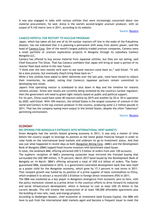 It was also engaged in talks with various utilities that were increasingly concerned about raw
material procurement, he said. Areva is the world's second-largest uranium producer, with an
output of 9,142 metric tons in 2011, according to its website.
Source: Reuters
CAMECO HOPEFUL FOR RESTART TO NUCLEAR PROGRAMS
Japan, which has taken all but one of its 54 nuclear reactors off line in the wake of the Fukushima
disaster, has not indicated that it is planning a permanent shift away from atomic power, said the
head of Cameco Corp. One of the world‘s largest publicly-traded uranium companies, Cameco owns
a small portfolio of uranium exploration projects in Mongolia through its subsidiary Cameco
Mongolia LLC.
Cameco has offered to buy excess material from Japanese utilities, but they are not selling, said
Chief Executive Tim Gitze. That has Cameco confident that Japan will bring at least a portion of its
reactor fleet back online in the near future.
―I think over the next months we'll start to see some reactors come back on,‖ said Gitzel. ―It will
be a slow process, but eventually they'll bring those back on.‖
While a few utilities have asked to defer deliveries over the last year, none have moved to reduce
their inventories, he added, noting that Cameco's Japanese partners remain committed to
developing new mines.
Japan's final operating reactor is scheduled to shut down in May and the timeline for restarts
remains unclear. Stress test results are currently being reviewed by the country's nuclear regulator;
then the government will need to green-light restarts based on public and political support.
For its part, China could have some 40 reactors online by 2015 and another by 20 or 30 in operation
by 2020, said Gitzel. With 104 reactors, the United States is the largest consumer of uranium in the
world and Cameco is the top uranium producer in the country, producing some 2.2 million pounds in
2011. That has the company eyeing more output in the United States, despite the often ―laborious‖
permitting environment.
Source: Reuters
ECONOMY
BIG OPENING FOR MONGOLIA'S ENTRANCE INTO INTERNATIONAL DEBT MARKETS
Given Mongolia had the world's fastest growing economy in 2011, it was only a matter of time
before the country sought to leverage its position as the latest global financial hotspot in order to
raise funds on the international bond markets and underpin its go-to investment status. And that
was just what happened in recent days as both Mongolian Mining Corp. (MMC) and the Development
Bank of Mongolia (DBM) tapped fixed-income investors with benchmark-sized issues.
In total, the landmark MMC offering attracted USD 5.5 billion of orders from over 330 accounts.
The euphoric reception of MMC's pioneering corporate issue mirrored the frenzied buying that
surrounded the USD 589 million, 5.75 percent, March 2017 bond issued by the Development Bank of
Mongolia on 14 March. DBM‘s offering attracted a total of USD 6.6 billion of orders. The State-
guaranteed DBM, established in 2010, is a government-controlled development bank that sees itself
as a poster child for the Mongolian economy, which grew by 17.3 percent in real terms in 2011.
That rampant growth was fueled by its position of a prime supplier of basic commodities to China,
which enabled it to attract a record USD 3.8 billion in foreign direct investment (FDI) in 2011.
The DBM was marketed as a key player in Mongolia's emergence from economic zero to hero, with
the policy institution viewed as a prime driver in the country's efforts to drive forward its industrial
and social infrastructure development, which is forecast to cost at least USD 25 billion in the
current decade. This will involve the construction of at least 100,000 affordable apartments plus
the building of new rails, road, and energy projects.
According to Dosbergen Musaev, chief economist at investment bank Eurasia Capital, the DBM will
have to pull from the international debt markets again and become a frequent issuer to meet the
 