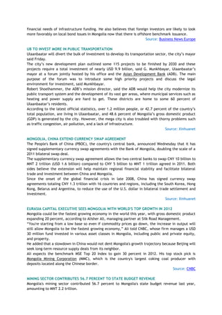 financial needs of infrastructure funding. He also believes that foreign investors are likely to look
more favorably on local bond issues in Mongolia now that there is offshore benchmark issuance.
Source: Business News Europe
UB TO INVEST MORE IN PUBLIC TRANSPORTATION
Ulaanbaatar will divert the bulk of investment to develop its transportation sector, the city‘s mayor
said Friday.
The city‘s new development plan outlined some 115 projects to be finished by 2030 and these
projects require a total investment of nearly USD 9.9 billion, said G. Munkhbayar, Ulaanbaatar‘s
mayor at a forum jointly hosted by his office and the Asian Development Bank (ADB). The main
purpose of the forum was to introduce some high priority projects and discuss the legal
environment for investment, said Munkhbayar.
Robert Shoelhammer, the ADB‘s mission director, said the ADB would help the city modernize its
public transport system and the development of its vast ger areas, where municipal services such as
heating and power supply are hard to get. These districts are home to some 60 percent of
Ulaanbaatar‘s residents.
According to the latest official statistics, over 1.2 million people, or 42.7 percent of the country‘s
total population, are living in Ulaanbaatar, and 48.6 percent of Mongolia‘s gross domestic product
(GDP) is generated by the city. However, the mega city is also troubled with thorny problems such
as traffic congestion, air pollution, and a lack of infrastructure.
Source: Xinhuanet
MONGOLIA, CHINA EXTEND CURRENCY SWAP AGREEMENT
The People's Bank of China (PBOC), the country's central bank, announced Wednesday that it has
signed supplementary currency swap agreements with the Bank of Mongolia, doubling the scale of a
2011 bilateral swap deal.
The supplementary currency swap agreement allows the two central banks to swap CNY 10 billion to
MNT 2 trillion (USD 1.6 billion) compared to CNY 5 billion to MNT 1 trillion agreed in 2011. Both
sides believe the extension will help maintain regional financial stability and facilitate bilateral
trade and investment between China and Mongolia.
Since the onset of the global financial crisis in late 2008, China has signed currency swap
agreements totaling CNY 1.3 trillion with 16 countries and regions, including the South Korea, Hong
Kong, Belarus and Argentina, to reduce the use of the U.S. dollar in bilateral trade settlement and
investment.
Source: Xinhuanet
EURASIA CAPITAL EXECUTIVE SEES MONGOLIA WITH WORLD'S TOP GROWTH IN 2012
Mongolia could be the fastest growing economy in the world this year, with gross domestic product
expanding 20 percent, according to Alisher Ali, managing partner at Silk Road Management.
―You're starting from a low base so even if commodity prices go down, the increase in output will
still allow Mongolia to be the fastest growing economy,‖ Ali told CNBC, whose firm manages a USD
30 million fund invested in various asset classes in Mongolia, including public and private equity,
and property.
He added that a slowdown in China would not dent Mongolia's growth trajectory because Beijing will
seek long-term resource supply deals from its neighbor.
Ali expects the benchmark MSE Top 20 Index to gain 30 percent in 2012. His top stock pick is
Mongolia Mining Corporation (MMC), which is the country's largest coking coal producer with
deposits located along the Chinese border.
Source: CNBC
MINING SECTOR CONTRIBUTES 56.7 PERCENT TO STATE BUDGET REVENUE
Mongolia's mining sector contributed 56.7 percent to Mongolia's state budget revenue last year,
amounting to MNT 2.2 trillion.
 