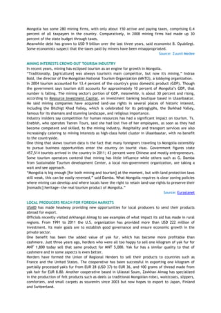 Mongolia has some 280 mining firms, with only about 150 active and paying taxes, comprising 0.4
percent of all taxpayers in the country. Comparatively, in 2008 mining firms had made up 30
percent of the state budget through taxes.
Meanwhile debt has grown to USD 9 billion over the last three years, said economist B. Oyubilegt.
Some economists suspect that the taxes paid by miners have been misappropriated.
Source: Zuunii Medee
MINING INTERESTS CROWD OUT TOURISM INDUSTRY
In recent years, mining has eclipsed tourism as an engine for growth in Mongolia.
―Traditionally, [agriculture] was always tourism's main competitor, but now it's mining,‖ Indraa
Bold, the director of the Mongolian National Tourism Organization (MNTO), a lobbying organization.
In 2004 tourism accounted for 13.4 percent of the country's gross domestic product (GDP). Though
the government says tourism still accounts for approximately 10 percent of Mongolia‘s GDP, that
number is falling. The mining sector's portion of GDP, meanwhile, is about 30 percent and rising,
according to Resource Investment Capital, an investment banking boutique based in Ulaanbaatar.
He said mining companies have acquired land-use rights in several places of historic interest,
including the Bitchigt Khad Valley, which is celebrated for its petroglyphs, the Darkhad Valley,
famous for its shamans and stunning landscape, and religious importance.
Industry insiders say competition for human resources has had a significant impact on tourism. Ts.
Enebish, who operates Tseren Tours, said she had lost five of her employees, as soon as they had
become competent and skilled, to the mining industry. Hospitality and transport services are also
increasingly catering to mining interests as high-class hotel cluster in Ulaanbaatar, with no benefit
to the countryside.
One thing that skews tourism data is the fact that many foreigners traveling to Mongolia ostensibly
to pursue business opportunities enter the country on tourist visas. Government figures state
457,514 tourists arrived in the country in 2011; 43 percent were Chinese and mostly entrepreneurs.
Some tourism operators contend that mining has little influence while others such as G. Damba
from Sustainable Tourism development Center, a local non-government organization, are taking a
wait and see approach.
―Mongolia is big enough [for both mining and tourism] at the moment, but with land protection laws
still weak, this can be easily reversed,‖ said Damba. What Mongolia requires is clear zoning policies
where mining can develop and where locals have the right to retain land-use rights to preserve their
[nomadic] heritage—the real tourism product of Mongolia.‖
Source: Eurasianet
LOCAL PRODUCERS REACH FOR FOREIGN MARKETS
USAID has made headway providing new opportunities for local producers to send their products
abroad for export.
Officials recently visited Arkhangai Aimag to see examples of what impact its aid has made in rural
regions. From 1991 to 2011 the U.S. organization has provided more than USD 222 million of
investment. Its main goals are to establish good governance and ensure economic growth in the
private sector.
One benefit has been the added value of yak fur, which has become more profitable than
cashmere. Just three years ago, herders who were all too happy to sell one kilogram of yak fur for
MNT 1,800 today sell that same product for MNT 5,000. Yak fur has a similar quality to that of
cashmere and in some aspects is even better.
Herders have formed the Union of Regional Herders to sell their products to countries such as
France and the United States. The cooperative has been successful in exporting one kilogram of
partially processed yak's fur from EUR 28 (USD 37) to EUR 36, and 100 grams of thread made from
yak hair for EUR 8.80. Another cooperative based in Uliastai Soum, Zavkhan Aimag has specialized
in the production of felt products such as deels (a traditional Mongolian robe), waistcoats, slippers,
comforters, and small carpets as souvenirs since 2003 but now hopes to export to Japan, Finland
and Switzerland.
 