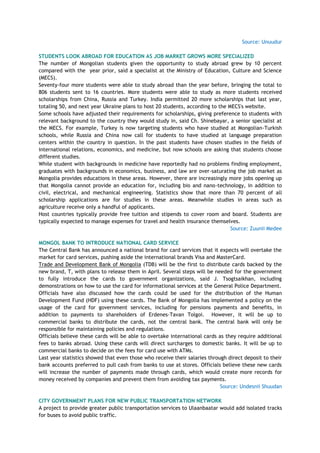 Source: Unuudur
STUDENTS LOOK ABROAD FOR EDUCATION AS JOB MARKET GROWS MORE SPECIALIZED
The number of Mongolian students given the opportunity to study abroad grew by 10 percent
compared with the year prior, said a specialist at the Ministry of Education, Culture and Science
(MECS).
Seventy-four more students were able to study abroad than the year before, bringing the total to
806 students sent to 16 countries. More students were able to study as more students received
scholarships from China, Russia and Turkey. India permitted 20 more scholarships that last year,
totaling 50, and next year Ukraine plans to host 20 students, according to the MECS's website.
Some schools have adjusted their requirements for scholarships, giving preference to students with
relevant background to the country they would study in, said Ch. Shinebayar, a senior specialist at
the MECS. For example, Turkey is now targeting students who have studied at Mongolian-Turkish
schools, while Russia and China now call for students to have studied at language preparation
centers within the country in question. In the past students have chosen studies in the fields of
international relations, economics, and medicine, but now schools are asking that students choose
different studies.
While student with backgrounds in medicine have reportedly had no problems finding employment,
graduates with backgrounds in economics, business, and law are over-saturating the job market as
Mongolia provides educations in these areas. However, there are increasingly more jobs opening up
that Mongolia cannot provide an education for, including bio and nano-technology, in addition to
civil, electrical, and mechanical engineering. Statistics show that more than 70 percent of all
scholarship applications are for studies in these areas. Meanwhile studies in areas such as
agriculture receive only a handful of applicants.
Host countries typically provide free tuition and stipends to cover room and board. Students are
typically expected to manage expenses for travel and health insurance themselves.
Source: Zuunii Medee
MONGOL BANK TO INTRODUCE NATIONAL CARD SERVICE
The Central Bank has announced a national brand for card services that it expects will overtake the
market for card services, pushing aside the international brands Visa and MasterCard.
Trade and Development Bank of Mongolia (TDB) will be the first to distribute cards backed by the
new brand, T, with plans to release them in April. Several steps will be needed for the government
to fully introduce the cards to government organizations, said J. Tsogtsaikhan, including
demonstrations on how to use the card for informational services at the General Police Department.
Officials have also discussed how the cards could be used for the distribution of the Human
Development Fund (HDF) using these cards. The Bank of Mongolia has implemented a policy on the
usage of the card for government services, including for pensions payments and benefits, in
addition to payments to shareholders of Erdenes-Tavan Tolgoi. However, it will be up to
commercial banks to distribute the cards, not the central bank. The central bank will only be
responsible for maintaining policies and regulations.
Officials believe these cards will be able to overtake international cards as they require additional
fees to banks abroad. Using these cards will direct surcharges to domestic banks. It will be up to
commercial banks to decide on the fees for card use with ATMs.
Last year statistics showed that even those who receive their salaries through direct deposit to their
bank accounts preferred to pull cash from banks to use at stores. Officials believe these new cards
will increase the number of payments made through cards, which would create more records for
money received by companies and prevent them from avoiding tax payments.
Source: Undesnii Shuudan
CITY GOVERNMENT PLANS FOR NEW PUBLIC TRANSPORTATION NETWORK
A project to provide greater public transportation services to Ulaanbaatar would add isolated tracks
for buses to avoid public traffic.
 