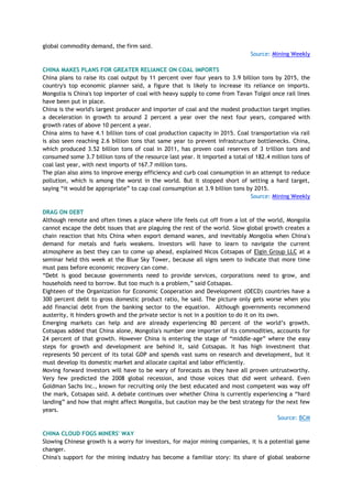 global commodity demand, the firm said.
Source: Mining Weekly
CHINA MAKES PLANS FOR GREATER RELIANCE ON COAL IMPORTS
China plans to raise its coal output by 11 percent over four years to 3.9 billion tons by 2015, the
country's top economic planner said, a figure that is likely to increase its reliance on imports.
Mongolia is China's top importer of coal with heavy supply to come from Tavan Tolgoi once rail lines
have been put in place.
China is the world's largest producer and importer of coal and the modest production target implies
a deceleration in growth to around 2 percent a year over the next four years, compared with
growth rates of above 10 percent a year.
China aims to have 4.1 billion tons of coal production capacity in 2015. Coal transportation via rail
is also seen reaching 2.6 billion tons that same year to prevent infrastructure bottlenecks. China,
which produced 3.52 billion tons of coal in 2011, has proven coal reserves of 3 trillion tons and
consumed some 3.7 billion tons of the resource last year. It imported a total of 182.4 million tons of
coal last year, with next imports of 167.7 million tons.
The plan also aims to improve energy efficiency and curb coal consumption in an attempt to reduce
pollution, which is among the worst in the world. But it stopped short of setting a hard target,
saying ―it would be appropriate‖ to cap coal consumption at 3.9 billion tons by 2015.
Source: Mining Weekly
DRAG ON DEBT
Although remote and often times a place where life feels cut off from a lot of the world, Mongolia
cannot escape the debt issues that are plaguing the rest of the world. Slow global growth creates a
chain reaction that hits China when export demand wanes, and inevitably Mongolia when China's
demand for metals and fuels weakens. Investors will have to learn to navigate the current
atmosphere as best they can to come up ahead, explained Nicos Cotsapas of Elgin Group LLC at a
seminar held this week at the Blue Sky Tower, because all signs seem to indicate that more time
must pass before economic recovery can come.
―Debt is good because governments need to provide services, corporations need to grow, and
households need to borrow. But too much is a problem,‖ said Cotsapas.
Eighteen of the Organization for Economic Cooperation and Development (OECD) countries have a
300 percent debt to gross domestic product ratio, he said. The picture only gets worse when you
add financial debt from the banking sector to the equation. Although governments recommend
austerity, it hinders growth and the private sector is not in a position to do it on its own.
Emerging markets can help and are already experiencing 80 percent of the world‘s growth.
Cotsapas added that China alone, Mongolia's number one importer of its commodities, accounts for
24 percent of that growth. However China is entering the stage of ―middle-age‖ where the easy
steps for growth and development are behind it, said Cotsapas. It has high investment that
represents 50 percent of its total GDP and spends vast sums on research and development, but it
must develop its domestic market and allocate capital and labor efficiently.
Moving forward investors will have to be wary of forecasts as they have all proven untrustworthy.
Very few predicted the 2008 global recession, and those voices that did went unheard. Even
Goldman Sachs Inc., known for recruiting only the best educated and most competent was way off
the mark, Cotsapas said. A debate continues over whether China is currently experiencing a ―hard
landing‖ and how that might affect Mongolia, but caution may be the best strategy for the next few
years.
Source: BCM
CHINA CLOUD FOGS MINERS' WAY
Slowing Chinese growth is a worry for investors, for major mining companies, it is a potential game
changer.
China's support for the mining industry has become a familiar story: Its share of global seaborne
 