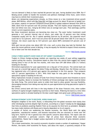 iron-ore demand is likely to have reached 66 percent last year, having doubled since 2004. But if
Beijing proves unable to handle the economic and political challenges China faces, some miners
may have to rethink their investment plans.
Miners are dampening expectations already, as China moves to a less investment-driven growth
phase. BHP Billiton, which with Rio Tinto PLC and Vale account for about 70 percent of global iron-
ore output, expects 4.4 percent compound annual growth in global seaborne demand from 2010 to
2020, down from 8.4 percent over the previous decade. That still implies annual shipments, more
than one billion tons now, rising by 60 million tons on average each year. That seemingly justifies
miners' current expansion plans.
But these investment decisions are becoming less clear-cut. The outer harbor investment could
generate a 14.1 percent internal rate of return, just under the 15 percent rate that mining
companies usually aim for. But if capital spending overruns by 20 percent, the expected return
could fall to 12.6 percent. And if iron-ore prices fall 20 percent below their USD 75 a ton long-run
forecast, the return could slip to 10.9 percent—just above BHP's estimated 8.9 percent cost of
capital.
With spot iron-ore prices now about USD 145 a ton, such a price drop may look far-fetched. But
given the recent political unrest in Beijing, it may be equally far-fetched to expect China's economy
not to falter over the next decade too.
Source: Wall Street Journal
CHINA'S FOREX MARKETS SHOW SIGNS OF HOT MONEY VULNERABILITY
Traders in China's foreign-exchange markets are reporting two weeks of yuan selling—suggesting
capital exiting the country. Calculations based on data from the central bank suggest hot money
leaving China in four of the last five months, with more than CNY 200 billion (USD 31.7 billion)
heading for the door.
Diminished expectations for yuan appreciation are a big part of the picture. The central bank set
the yuan at a record high against the dollar Friday and Monday. Despite that, the Chinese currency
has registered only a 0.2 percent gain against the greenback in the first quarter. That compares
with 5.1 percent appreciation in 2011. With little hope for easy gains on the exchange rate,
speculative capital is heading for the exit.
Policy implications include an exodus of funds from China's financial system that threatens to starve
banks of liquidity. Moves to increase the flexibility of China's exchange-rate regime could be below
the daily fixing. The central bank wants to widen that hand to allow greater two-way flexibility,
discouraging investors from taking one-way bets on yuan appreciation by bring speculative capital in
the country.
But China's central bank still lives in the long shadow of the Asian financial crisis, when sudden
outflows of capital brought neighboring countries to their knees. Widening the band at a time when
speculative capital is already heading for the door could trigger even great yuan-selling pressure.
Source: Wall Street Journal
RUSSIAN ECONOMY SLOW TO RECOVER, WORLD BANK SAYS
Mongolia's neighbor to the north, Russia, is rebounding from the global recession more slowly than
other developing countries despite high oil prices, according to a report Tuesday by the World Bank
that hints at problems awaiting Vladimir Putin as he assumes his third term as president. Mongolia
has many trade relations with Russia and is heavily dependent on its oil exports.
A number of factors are weakening the Russian economy, the World Bank said: the aging
population, unproductive workers, and business executives who are reluctant to invest over the
long term, fearful of risk in general but with specific concerns about Russia. The report calls low
capital investment a particular concern. High oil prices have obscured these economic
vulnerabilities. Russia had a budget surplus equivalent to 0.8 percent of gross domestic product
(GDP) last year.
"On a closer examination, the country's economic situation reveals a number of weaknesses," Kaspar
Richter, the bank's chief economist for Russia, said about the report, a quarterly analysis of the
 