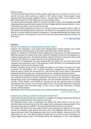Russian economy.
The bank estimated that Russian economic growth would slow from 4.3 percent last year to 3.5
percent this year, before picking up slightly in 2013. Russia's public finances appear robust
compared with ailing European neighbors, however. Its public sector debt is only 10 percent of its
GDP, compared with more than 100 percent for many European states.
The slower growth has brought added risk for Russia. Increases in public-sector spending since 2008
helped buoy the economy but also increased the risks of budget deficits if oil prices decline. That is
now looking more likely as worries of war in Iran fade.
Government welfare spending accounted for 11 percent of Russian household incomes in 2007; by
2011 government spending made up 18 percent. Such benefits for the population are extraordinarily
difficult to reverse without dire political consequence. The added spending kept the poverty rate,
at about 13 percent of the population, level over the past four years despite high food inflation, the
bank noted.
Source: New York Times
POLITICS
RUSSIAN INVESTOR BALKS AT NEW RAILROAD CONTRACT FOR TT
Problems with developing a new jointly-owned Mongolia-Russia railroad company have further
complicated the selection process to the Tavan Tolgoi-West block's investor selection.
Minister Ts. Dashdorj of the Ministry of Road Transportation, Construction and Urban Development
(MRTCUD) proposed the creation of the state-owned firm, Mongolian Infrastructure Development, at
a Cabinet meeting this week. The Cabinet decided it would go forward in creating that state-owned
company which would own at least 51 percent of the railway-base structure.
The Minister of Transportation has been allocated MNT 518 million from the state fund for the
company's joint stock and to issue a credit guarantee of MNT 399 billion for the Development Bank
of Mongolia to finance the New Railway Project.
However, Mongolia's Russian partner has apparently balked at the change. The head of the state
secretariat, Ch. Khurelbaatar, said a contract concerning a proposed new rail company, which
would be used to permit the construction of a new rail line from Tavan Tolgoi to the planned
Sainshand Industrial Complex, has created objections within a Mongolian-Russian consortium.
The Russian party complained they had already agreed to an earlier contract drawn up by MRTCUD.
They objected in particular to having 51 percent of the interest in the railroad line, which passes
through Russia, given to the Mongolian government, with the remainder allocated to the strategic
investors. Former Minister of the MRTCU Kh. Battulga had the new contract drawn up without
alerting government officials, but any actions made to have a new contract signed prior to approval
from the Cabinet would have been illegal, as this is such a large deal concerning a strategic
location, said Khurelbaatar.
Khurelbaatar said he had seen the contract and it would be released to the public in due time.
Source: UB Post, Montsame
FORMER POLICE OFFICIALS ARRESTED FOR DEATHS IN 2008 RIOTS
Three former top officials have been arrested for investigation of allegedly ordering the shooting of
protesters during post-election riots nearly four years ago.
The Sukhbaatar district court in Ulaanbaatar has ordered the police officers to be put into a
detention center and stand trial soon for their alleged role in ordering the shooting to death of four
protesters during riots in July 2008, in the wake of parliamentary elections in the country.
The reports said families and some police officers were protesting the detention of the three
officials—Ch. Amarbold, major general and former chief of the Mongolian police force, O. Zorigt,
colonel and former chief of the Ulaanbaatar police force, and Sh. Batsukh, colonel and chief of the
police patrol unit. On 1 July 2008, thousands of people took to the street in central Ulaanbaatar to
protest alleged election fraud. The building housing the headquarters of the ruling Mongolian
 