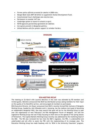  Former police officials arrested for deaths in 2008 riots;
 Mongol Bank loans MNT 60 billion to supplement Human Development Fund;
 Constitutional Court challenges new election law;
 Parliament to consider VAT tax;
 Cambridge system to launch in schools in April;
 NATO approves partnership agreement for defense;
 Corruption prevails in Mongolian politics;
 United Nations calls for greater support to reindeer herders.
SPONSORS
Khan Bank Eznis Airways
Kempinski Hotel Khan Palace Mongolian National Broadcasting
Mongolian Star Melchers Breakthrough PR
Asia Pacific Securities Oxford Business Group
BCM MEETING RECAP
The meeting on 26 March with Laurenz Melchers in the chair was attended by 90 members and
invited guests. Melchers announced that BCM has distributed surveys asking members for their input
on the quality of its NewsWire service, and encouraged all members to participate.
BCM Executive Director Jim Dwyer announced that BCM‘s recently formed Risk Institute of Mongolia
Working Group, headed by John Wheadon and U. Ganzorig, has the medium-term goal of becoming
an independent Mongolian NGO. One step toward that goal will be for the Working Group to take
over the organization of next February's 3rd Risk Management Forum of Mongolia. Jim said the
Legislative Working Group met last Friday focusing on draft laws on the agenda of the spring session
of Parliament. The Capital Markets Working Group recently was addressed by the marketing head of
the MSE. The WG also reviewed the fact that the MSE‘s regulator, the FRC, is understaffed and
underfunded and will offer to assist the FRC with the implementing of its strategic plan. The
Education Working Group has made headway with its ‗BCM in the University Classroom‘ program,
 