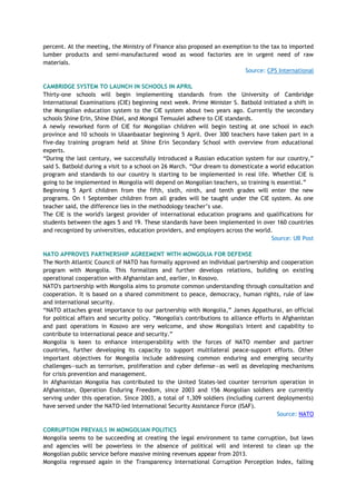 percent. At the meeting, the Ministry of Finance also proposed an exemption to the tax to imported
lumber products and semi-manufactured wood as wood factories are in urgent need of raw
materials.
Source: CPS International
CAMBRIDGE SYSTEM TO LAUNCH IN SCHOOLS IN APRIL
Thirty-one schools will begin implementing standards from the University of Cambridge
International Examinations (CIE) beginning next week. Prime Minister S. Batbold initiated a shift in
the Mongolian education system to the CIE system about two years ago. Currently the secondary
schools Shine Erin, Shine Ehlel, and Mongol Temuulel adhere to CIE standards.
A newly reworked form of CIE for Mongolian children will begin testing at one school in each
province and 10 schools in Ulaanbaatar beginning 5 April. Over 300 teachers have taken part in a
five-day training program held at Shine Erin Secondary School with overview from educational
experts.
―During the last century, we successfully introduced a Russian education system for our country,‖
said S. Batbold during a visit to a school on 26 March. ―Our dream to domesticate a world education
program and standards to our country is starting to be implemented in real life. Whether CIE is
going to be implemented in Mongolia will depend on Mongolian teachers, so training is essential.‖
Beginning 5 April children from the fifth, sixth, ninth, and tenth grades will enter the new
programs. On 1 September children from all grades will be taught under the CIE system. As one
teacher said, the difference lies in the methodology teacher‘s use.
The CIE is the world's largest provider of international education programs and qualifications for
students between the ages 5 and 19. These standards have been implemented in over 160 countries
and recognized by universities, education providers, and employers across the world.
Source: UB Post
NATO APPROVES PARTNERSHIP AGREEMENT WITH MONGOLIA FOR DEFENSE
The North Atlantic Council of NATO has formally approved an individual partnership and cooperation
program with Mongolia. This formalizes and further develops relations, building on existing
operational cooperation with Afghanistan and, earlier, in Kosovo.
NATO's partnership with Mongolia aims to promote common understanding through consultation and
cooperation. It is based on a shared commitment to peace, democracy, human rights, rule of law
and international security.
―NATO attaches great importance to our partnership with Mongolia,‖ James Appathurai, an official
for political affairs and security policy. ―Mongolia's contributions to alliance efforts in Afghanistan
and past operations in Kosovo are very welcome, and show Mongolia's intent and capability to
contribute to international peace and security.‖
Mongolia is keen to enhance interoperability with the forces of NATO member and partner
countries, further developing its capacity to support multilateral peace-support efforts. Other
important objectives for Mongolia include addressing common enduring and emerging security
challenges—such as terrorism, proliferation and cyber defense—as well as developing mechanisms
for crisis prevention and management.
In Afghanistan Mongolia has contributed to the United States-led counter terrorism operation in
Afghanistan, Operation Enduring Freedom, since 2003 and 156 Mongolian soldiers are currently
serving under this operation. Since 2003, a total of 1,309 soldiers (including current deployments)
have served under the NATO-led International Security Assistance Force (ISAF).
Source: NATO
CORRUPTION PREVAILS IN MONGOLIAN POLITICS
Mongolia seems to be succeeding at creating the legal environment to tame corruption, but laws
and agencies will be powerless in the absence of political will and interest to clean up the
Mongolian public service before massive mining revenues appear from 2013.
Mongolia regressed again in the Transparency International Corruption Perception Index, falling
 