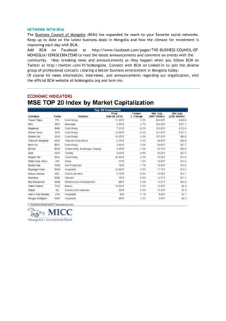 NETWORK WITH BCM
The Business Council of Mongolia (BCM) has expanded its reach to your favorite social networks.
Keep up to date on the latest business deals in Mongolia and how the climate for investment is
improving each day with BCM.
Add BCM on Facebook at http://www.facebook.com/pages/THE-BUSINESS-COUNCIL-OF-
MONGOLIA/129826330435540 to read the latest announcements and comment on events with the
community. Hear breaking news and announcements as they happen when you follow BCM on
Twitter at http://twitter.com/#!/bcMongolia. Connect with BCM on Linked-in to join the diverse
group of professional contacts creating a better business environment in Mongolia today.
Of course for news information, interviews, and announcements regarding our organization, visit
the official BCM website at bcMongolia.org and bcm.mn.
ECONOMIC INDICATORS
 