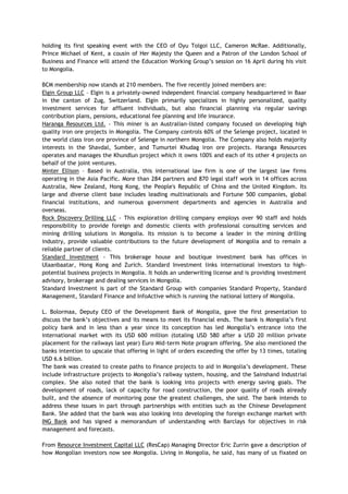 holding its first speaking event with the CEO of Oyu Tolgoi LLC, Cameron McRae. Additionally,
Prince Michael of Kent, a cousin of Her Majesty the Queen and a Patron of the London School of
Business and Finance will attend the Education Working Group‘s session on 16 April during his visit
to Mongolia.
BCM membership now stands at 210 members. The five recently joined members are:
Elgin Group LLC – Elgin is a privately-owned independent financial company headquartered in Baar
in the canton of Zug, Switzerland. Elgin primarily specializes in highly personalized, quality
investment services for affluent individuals, but also financial planning via regular savings
contribution plans, pensions, educational fee planning and life insurance.
Haranga Resources Ltd. - This miner is an Australian-listed company focused on developing high
quality iron ore projects in Mongolia. The Company controls 60% of the Selenge project, located in
the world class iron ore province of Selenge in northern Mongolia. The Company also holds majority
interests in the Shavdal, Sumber, and Tumurtei Khudag iron ore projects. Haranga Resources
operates and manages the Khundlun project which it owns 100% and each of its other 4 projects on
behalf of the joint ventures.
Minter Ellison – Based in Australia, this international law firm is one of the largest law firms
operating in the Asia Pacific. More than 284 partners and 870 legal staff work in 14 offices across
Australia, New Zealand, Hong Kong, the People's Republic of China and the United Kingdom. Its
large and diverse client base includes leading multinationals and Fortune 500 companies, global
financial institutions, and numerous government departments and agencies in Australia and
overseas.
Rock Discovery Drilling LLC - This exploration drilling company employs over 90 staff and holds
responsibility to provide foreign and domestic clients with professional consulting services and
mining drilling solutions in Mongolia. Its mission is to become a leader in the mining drilling
industry, provide valuable contributions to the future development of Mongolia and to remain a
reliable partner of clients.
Standard Investment - This brokerage house and boutique investment bank has offices in
Ulaanbaatar, Hong Kong and Zurich. Standard Investment links international investors to high-
potential business projects in Mongolia. It holds an underwriting license and is providing investment
advisory, brokerage and dealing services in Mongolia.
Standard Investment is part of the Standard Group with companies Standard Property, Standard
Management, Standard Finance and InfoActive which is running the national lottery of Mongolia.
L. Bolormaa, Deputy CEO of the Development Bank of Mongolia, gave the first presentation to
discuss the bank‘s objectives and its means to meet its financial ends. The bank is Mongolia‘s first
policy bank and in less than a year since its conception has led Mongolia‘s entrance into the
international market with its USD 600 million (totaling USD 580 after a USD 20 million private
placement for the railways last year) Euro Mid-term Note program offering. She also mentioned the
banks intention to upscale that offering in light of orders exceeding the offer by 13 times, totaling
USD 6.6 billion.
The bank was created to create paths to finance projects to aid in Mongolia‘s development. These
include infrastructure projects to Mongolia‘s railway system, housing, and the Sainshand Industrial
complex. She also noted that the bank is looking into projects with energy saving goals. The
development of roads, lack of capacity for road construction, the poor quality of roads already
built, and the absence of monitoring pose the greatest challenges, she said. The bank intends to
address these issues in part through partnerships with entities such as the Chinese Development
Bank. She added that the bank was also looking into developing the foreign exchange market with
ING Bank and has signed a memorandum of understanding with Barclays for objectives in risk
management and forecasts.
From Resource Investment Capital LLC (ResCap) Managing Director Eric Zurrin gave a description of
how Mongolian investors now see Mongolia. Living in Mongolia, he said, has many of us fixated on
 