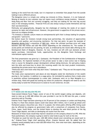looking at the world from the inside, but it is important to remember that people from the outside
looking in see a different picture.
The Mongolian story is a simple one: selling raw minerals to China. However, it is not foolproof.
Relying so heavily on one customer may not inspire much confidence among investors. However,
Hong Kong and New York are currently struggling, and they are looking for the next big success
story in the emerging markets. Financial firms are also always trying to outdo themselves and top
their own benchmarks.
Politically and geographically, Mongolia has the challenges of meeting the needs of an export
economy for labor and infrastructure. However, the government is supportive of the private sector;
there are no religious divides.
―To investors a nomadic culture means an entrepreneurial spirit that is always looking for progress
and growth,‖ said Zurrin.
Hot button issues for investors include strong local partnerships, the valuation of opportunities
(quantity and quality), and structuring mechanics. For that last point, he gave the example of
Mongolian Mining Corp.‘s acquisition of QGX Ltd., where the ultimate purchase price will range
between USD 450 million and USD 950 million depending on the milestones hit. The number of
access points are limited but are growing, he said, as evidenced by the recent debt offering by the
Development Bank of Mongolia. However, for now, investors are left with just domestic private
equity purchases, international funds, opportunities via the Mongolian Stock Exchange and
international capital markets.
The final presentation was given by S. Ganbaatar, the President of the Confederation of Mongolian
Trade Unions. He implored members of the private sector to take a more active role in helping
chart a course for Mongolia's proper development without taking shortcuts. He said policy makers
lack the skills and know-how to direct this incoming wealth into the most prudent investments,
something the private sector has in abundance.
―Politicians don't even know what they don't know,‖ Ganbaatar said. ―They are not the experts they
think they are.‖
The trade union representative said above all else Mongolia needs fair distribution of the wealth
pouring in, fair taxation, in addition to a wage policy. He reminded his audience that a trade union
is powerless without businesspeople to create jobs. Ganbaatar went on to liken Mongolia to a
window shop, filled with goods but lacking any means for production. Mongolia will need to use this
money today to build the infrastructure to stand on its own tomorrow, he said.
BUSINESS
E-TT NEEDS USD 400 MILLION PRE-IPO
State-owned Erdenes-Tavan Tolgoi, owner of one of the world's largest coking coal deposits, will
need to raise up to USD 400 million this year provided it can list its IPO late this year, a senior
executive said on Thursday.
Erdenes-Tavan Tolgoi had been planning to list 29 percent of the company in London and Hong Kong
by May in a float that analysts expect could raise about USD 3 billion, but it cannot go ahead until
Parliament passes a Securities Law. Once it is passed, the initial public offering (IPO) timing could
also be affected by progress on government talks with a consortium of companies from Russia,
China, Japan, South Korea, and the United States to develop the west block portion of the big
Tavan Tolgoi deposit, and talks on developing rail routes from the mine.
Resolution of those issues would help improve valuations on the company ahead of an IPO. With the
float pushed back, the company is going to need to raise funds to pay for work at the site.
―Provided we could list late this year, USD 400 million should cover everything we would want to
do,‖ Erdenes-Tavan Tolgoi chief operating officer, Graeme Hancock said. He added that the
company would probably look to raise USD 200 million first, then raise more later, depending on the
timing of the IPO.
 