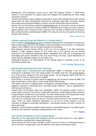 Byambasuren, while discussing a recent trip to meet with Japanese officials. ―I talked about
research on the potentials for buying energy from Mongolia and establishing the Asian energy
transmission network.‖
To deliver the energy to Japan, Mongolia would need to install a high voltage network that could be
placed under the ocean. Byambasuren mentioned an underwater glass-cable transmitter network
that already exists and allows Mongolia to connect with the United States' Internet network.
Newcom will use wind turbines supplied by General Electric Co. for the project, due for completion
this fall. Newcom would sell its energy through its subsidiary Clean Energy Asia with its partner,
Japan's Softbank Corp. Funding will come 70 percent from the Bank of Holland and the European
Bank of Reconstruction and Development (EBRD). The executive said that the question of financing
has been fully resolved.
Source: Udriin Sonin
HARANGA ANNOUNCES IRON-ORE PROSPECTS AT SELENGE PROJECT
Iron-ore explorer Haranga Resources Ltd. has reported substantial iron mineralization and wide iron
lodes at Dund Bulag and Huiten Gol prospects within the Selenge iron-ore project. An exploration
target of 120 to 250Mt of iron-ore has been estimated for Dund Bulag.
Both prospects received minimal drilling in 2011 but will be targeted in the 2012 exploration
program. A JORC compliant resource of 32.8 metric tons at 24.4 percent iron was recently
announced at the neighboring Bayantsogt deposit. Mangentite skarn hills such as Bayantsogt and
Dund Bulag have proven amenable to low strip ration mining and simple, coarse beneficiation at
nearby Eruu Gol, Mongolia's largest iron-ore export mine.
Metallurgical testing on all mineralization at the Selenge project is underway as part of the
preliminary scoping study.
Source: Haranga Resources Ltd.
EBRD PROVIDES FINANCING FOR SALKHIT WIND FARM
The European Bank of Reconstruction and Development (EBRD) is extending a loan for the
development of Mongolia‘s first wind energy project—the Salkhit wind farm with General Electric
Co.‘s wind turbines. Mongolia‘s first wind energy project, the 50 megawatt Salkhit wind farm is
getting USD 47 million in financing from the EBRD.
Clean Energy is currently 75 percent owned by Newcom LLC and 25 percent owned by EBRD. The
bank will also take a further USD 4.4 million equity stake in Clean Energy.
―The Salkhit wind farm is a flagship project for Mongolia‘s renewable energy. It marks the dawn for
Mongolia‘s aspiration to becoming Asia‘s renewable energy champion,‖ said B. Byambasaikhan,
chief executive of Newcom.
Located about 70 kilometers away from Ulaanbaatar, Salkhit will generate enough current to
answer about 5 percent of the country‘s needs while achieving a carbon dioxide emission reduction
of approximately 164,000 metric tons annually. The wind turbines project will also generate carbon
credits that Clean Energy can sell. The site is expected to come online this year.
―We hope this transaction paves the way for increased private interest in the renewable power
sector, which can reduce Mongolia‘s dependence on coal and its carbon footprint, and will
contribute to Mongolia‘s sustainable development,‖ said Nandita Parshad, the bank‘s director for
power and energy.
Mongolia‘s current installed renewable energy capacity is around 800 megawatt. The Salkhit project
will be the first significant renewable energy generator in the country.
Source: Reuters
MIAT EXPANDS PARTNERSHIP TIES WITH KOREAN AIRLINES
Authorities of the state-owned MIAT Mongolian Airlines and Korean Airlines Co. have signed a
memorandum on widening their strategic partnership.
Korean Airlines will work to help raise MIAT's quality of service to that of an international level as
part of the latter's strategic goal to join the SkyTeam airline alliance and improve safety.
 