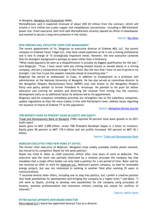 in Mongolia, Mongolyn Alt Corporation (MAK).
WorleyParsons said it expected revenues of about USD 65 million from the contract, which will
involve a 14.6 million-ton-a-year copper and molybdenum concentrator, including a 280-kilometer
power line. Chief executive John Grill said WorleyParsons recently opened an office in Ulaanbaatar
and wanted to secure a long-term presence in the nation.
Source: Sky News
NEW ERDENES MGL EXECUTIVE VOWS FAIR MANAGEMENT
The recent appointment of Ya. Dolgorjav as executive director of Erdenes MGL LLC, the parent
company to Erdenes-Tavan Tolgoi LLC, may have raised eyebrows as he is not a mining professional
and is now in charge of 15 strategically important mines. However, the new executive contends
that his divergent background is perhaps an asset rather than a hindrance.
―What could popularly be seen as a disqualification is actually by biggest qualification for the job,‖
said Dolgorjav. ―True, I have never held any mining-related license or owned shares in a mining
company, and am a comparative stranger in this field. But the fact that I have no axe to grind is my
strength. I am free to put the people's interests ahead of everything else.‖
Dolgorjav has served as ambassador to Cuba, in addition to employment as a professor and
administrator at the National University of Mongolia. He has also served as committee director to
the Mongolian People's Revolutionary Party (MPRP)—now now known as the Mongolian People's
Party—and policy adviser to former President N. Ariuntuya. He pointed to his push for better
education and training for workers and directing the revenue from mining into the country's
development early on as additional factor he believes led to his appointment.
Dolgorjav said his company's immediate priorities are strengthen ties to the subsidiary companies,
update regulations so they fall more closely in line with Parliament's laws, address issues regarding
the issuance of shares of Erdenes-TT to the population.
Source: Mongolian Mining Journal
TDB REPORTS OVER 50 PERCENT GAINS IN ASSETS AND EQUITY
Trade and Development Bank of Mongolia (TDB) reported 56 percent total asset growth in its 2011
audit report.
Assets grew to MNT 2,090 billion, wrote TDB President Randolph Koppa in a letter to investors.
Equity grew 58 percent to MNT 139.4 billion and net profits increased 103 percent to MNT 42.1
billion.
Source: Trade and Development Bank
MOBICOM EXECUTIVE FINDS NEW HOME AT SKYTEL
The former chief executive of Mobicom, Mongolia's most widely available mobile phone network,
has moved to its competitor Skytel for the same position.
Skytel has hired D. Bolor as chief executive officer after nine years of work at Mobicom. The
executive said the move was partially motivated by a rotation principle the company has that
mandates that a single office holder can only hold a position for a set period of time. Bolor said he
has received an offer to work for Newcom LLC, Mobicom's parent company, to lead its renewable
energy project, but was not interested in working in another field after working 29 years in
communications.
―I received several other offers, including one to step into politics, but I prefer a creative position
that holds possibilities for development and bringing the company to a higher level,‖ said Bolor. ―I
will work at Skytel, striving to develop new possibilities for the company using principles of
honesty, business professionalism and innovation without creating any causes for conflicts of
interests.‖
Source: Udriin Sonin
PETRO MATAD APPOINTS NEW BOARD DIRECTOR
Petro Matad LLC's board has appointed Amarzul Tuul as a director.
 