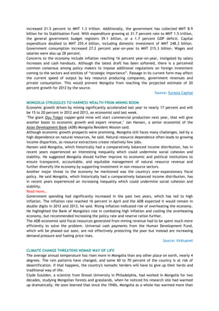 increased 21.5 percent to MNT 1.3 trillion. Additionally, the government has collected MNT 8.9
billion for its Stabilization Fund. With expenditure growing at 31.7 percent rate to MNT 1.5 trillion,
the general government budget registers 39.1 billion, or a 1.7 percent GDP deficit. Capital
expenditure doubled to MNT 255.4 billion, including domestic investment of MNT 248.3 billion.
Government consumption increased 27.2 percent year-on-year to MNT 215.3 billion. Wages and
salaries were also up 28 percent.
Concerns to the economy include inflation reaching 16 percent year-on-year, instigated by salary
increases and cash handouts. Although the latest draft has been softened, there is a perceived
common consensus among policy makers to impose additional regulations on foreign investment
coming to the sectors and entities of ―strategic importance‖. Passage in its current form may affect
the current speed of output by key resource producing companies, government revenues and
private consumption. This would prevent Mongolia from reaching the projected estimate of 20
percent growth for 2012 by the source.
Source: Eurasia Capital
MONGOLIA STRUGGLES TO HARNESS WEALTH FROM MINING BOOM
Economic growth driven by mining significantly accelerated last year to nearly 17 percent and will
be 15 to 20 percent in 2012 and 2013, an economist said last week.
"The giant Oyu Tolgoi copper-gold mine will start commercial production next year, that will give
another boost to economic growth and export revenue," Jan Hansen, a senior economist of the
Asian Development Bank (ADB) Mongolia Resident Mission said.
Although economic growth prospects were promising, Mongolia still faces many challenges, led by a
high dependence on natural resources, he said. Natural resource dependence often leads to growing
income disparities, as resource extractions create relatively few jobs.
Hansen said Mongolia, which historically had a comparatively balanced income distribution, has in
recent years experienced an interesting inequality which could undermine social cohesion and
stability. He suggested Mongolia should further improve its economic and political institutions to
ensure transparent, accountable, and equitable management of natural resource revenue and
further diversify the economy by supporting investment in non-resource sectors.
Another major threat to the economy he mentioned was the country's over-expansionary fiscal
policy. He said Mongolia, which historically had a comparatively balanced income distribution, has
in recent years experienced an increasing inequality which could undermine social cohesion and
stability.
Read more…
Government spending had significantly increased in the past two years, which has led to high
inflation. The inflation rate reached 16 percent in April and the ADB expected it would remain in
double digits in 2012 and 2013, he said. Rising inflation indicated risk of overheating the economy.
He highlighted the Bank of Mongolia's role in combating high inflation and cooling the overheating
economy, but recommended increasing the policy rate and reserve ration further.
The ADB economist said fiscal resources generated from mining revenue had to be spent much more
efficiently to solve the problem. Universal cash payments from the Human Development Fund,
which will be phased out soon, are not effectively protecting the poor but instead are increasing
demand pressure and fueling price rises.
Source: Xinhuanet
CLIMATE CHANGE THREATENS NOMAD WAY OF LIFE
The average annual temperature has risen more in Mongolia than any other place on earth, nearly 4
degrees. The rain patterns have changed, and some 60 to 70 percent of the country is at risk of
desertification. If that happens, the country's nomadic herders will have to give up their herds and
traditional way of life.
Clyde Goulden, a scientist from Drexel University in Philadelphia, had worked in Mongolia for two
decades, studying Mongolian forests and grasslands, when he noticed his research site had warmed
up dramatically. He soon learned that since the 1940s, Mongolia as a whole has warmed more than
 