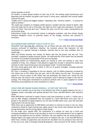 almost anywhere on Earth.
For herders, it means greater burdens to their way of life. The herding couple Hurelchuluun and
Bayambaa said the weather has gotten much worse in recent years, especially with unusual sudden
cold and hot spells.
―Sudden cold is causing the biggest problem,‖ Bayambaa said, ―Extreme weather... is causing the
death of animals.‖
The couple also complains of changing rainfall patterns. Goulden said that instead of gentle, light
rains that might last for two or three days, the region he lives in gets short downpours. He said the
locals call these ―rains that don't wet.‖ Instead, the water runs off into creeks, leaving behind dry
soil and poor grass.
Erdenchuluun Zorigt, the environment advisor to Mongolia's president, said that climate change
threatens Mongolia's future. Its potential impact on the ecology, economy and cluttered is
worrisome.
Source: Public International Radio
RIO CHAIRMAN MORE CONFIDENT THAN AT START OF 2012
Diversified miner Rio Tinto PLC chairperson Jan du Plessis said last week that while the global
economy continued to experience volatility, the economic picture had improved. He told
shareholders at a general meeting in Brisbane, Australia that he was more confident than six
months ago.
While the Chinese economy was cooling, Du Plessis said that the growth rate was still ―very
favorable‖ compared to global economic growth. He reaffirmed Rio Tinto's belief that the demand
for several of its products would double of the next two decades.
―Emerging markets are industrializing; people are moving to cities and working to raise their
standards of living. Your company is well placed to supply this increase in demand for metals and
minerals to meet rising infrastructure and consumption needs,‖ he told shareholders.
Rio Tinto would spend some USD 16 billion in 2012 on its growth strategies, including potential
acquisitions and disposals.
Rio Tinto is investing in expanding its iron-ore capacity, with its Pilbara production increased by
five million tons to 225 million tons last year, and to 230 million tons this year. The group will
expand its iron-ore output to 283 million tons and potentially 343 million tons. During the last
financial year, Rio chose to exit a number of businesses, which it deemed no longer in line with its
strategy. The mining giant streamlined its aluminum portfolio with 13 assets targeted for further
efficiencies and preparation for either divestment or closure.
Source: Mining Weekly
CHINA'S IRON-ORE DEMAND HEADING DOWNHILL, SAY BHP CHIEF EXECUTIVE
A lower rate of growth was on the way in the demand from China for global seaborne iron ore, a
Mongolian export commodity with growing demand from China, said BHP Billion's chief executive
officer.
While BHP Billiton continued to expect Chinese crude steel production to reach 1.1 billion tons a
year by 2025, Kloppers emphasized than this equated to a lower 650-million tons-a-year rate of
growth in the demand for global seaborne iron ore than the 800 million tons a year that had been
experienced in the last ten years.
While there was an opportunity for BHP Billiton and others to continue to invest in iron ore, those
investments should be made knowing that supply would in due course meet demand and that the
pricing mechanisms and the pricing regimes would change.
For the longer term, beyond 2025, the combination of a plateau for steel use in China and
increasing availability of ferrous scrap was likely to result in a protracted period of low-to-negative
growth for the seaborne iron-ore market. Therefore, low-cost seaborne iron ore would continue to
displace higher-cost supply and prices would revert to marginal cash cost. It was thus BHP Billiton's
belief that a window of opportunity was reserved for incumbent iron-ore producers that were low
on the cost curve, able to leverage existing development, close and quick to the market, and had
 