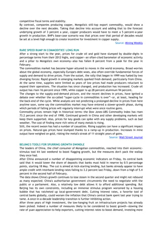 competitive fiscal terms and stability.
By contrast, companies producing copper, Mongolia's still-top export commodity, would show a
decline over the next decades. Taking that decline into account and adding that to the forecast
underlying growth of 3 percent a year, copper producers would have to meet a 5 percent-a-year
growth in production. BHP's base-case scenario was that prices over that period of decades would
be set at a level high enough to create incentive for investment in copper supply.
Source: Mining Weekly
RARE SPEED BUMP IN COMMODITIES' LONG RUN
After a strong start to the year, prices for crude oil and gold have slumped by double-digits in
percentage terms from their 2012 highs, and copper—an often-cited barometer of economic activity
and a pillar to Mongolia's own economy—also has fallen 8 percent from a peak for the year in
February.
The commodities market has become hyper-attuned to moves in the world economy. Broad worries
about the global economy, especially Europe's debt woes, also often override fundamental forces of
supply and demand to drive prices. From the outset, the rally that began in 1999 was fueled by two
diverging forces: Rapid growth in emerging markets sparked fresh demand, particularly from China.
At the same time, supplies were limited as years of low prices had made producers reluctant to
expand their operations. The situation has since changed, and production has increased. Crude oil
output has risen 16 percent since 1999, while copper is up 28 percent aluminum 94 percent.
The changes to the supply-and-demand picture, and the recent declines in prices, have ignited a
debate over whether the so-called ―super-cycle in commodities is over‖—or, at least, heading for
the back-end of the cycle. While analysts are not predicting a prolonged decline in prices from here
anytime soon, some say the commodities market may have entered a slower-growth phase, during
which periods of falling prices will regularly interrupt what were once routine gains.
Commodity prices remain high in historical terms—the Dow Jones-UBS Commodity Index has risen
73.2 percent since the end of 1998. Continued growth in China and other developing markets will
keep them supported. Also, prices for key goods can spike with any supply problems, such as bad
weather. The cost of finding more rich veins of many metals is rising.
Still, the recent swoon has had a number of casualties. Rising supplies can have a significant impact
on prices. Natural-gas prices have slumped thanks to a ramp-up in production. Increases in mine
output have weighed on gold, risking the metal's streak of 11 straight years of gains.
Source: Wall Street Journal
BEIJING'S TOOLS FOR SPURRING GROWTH DWINDLE
The leaders of China, the chief consumer of Mongolian commodities, reached into their economic-
stimulus tool kit last weekend to boost flagging growth, but the measures don't pack the wallop
they once had.
After China announced a number of disappointing economic indicators on Friday, its central bank
said that it would lower the share of deposits that banks must hold in reserve by 0.5 percentage
points, starting 18 May. The cut is aimed at kick-starting lending, but banks already appear to have
ample credit with interbank lending rates falling to 3.2 percent last Friday, down from a high of 5.4
percent in the second half of February.
The data shows China's growth continues to lose steam in the second quarter and might not rebound
as many expected. China's authoritarian government circumvents the need to negotiate with the
public or a parliament. Also, a relatively low debt allows it to afford additional spending. But
Beijing has its own constraints, including an immense stimulus program worsened by a housing
bubble that has ratcheted up local-government debt. Cutting interest rates, a favorite tool of
central banks globally, could worsen the inflation that China's central bank spent last year trying to
tame. A once-in-a-decade leadership transition is further inhibiting action.
After three years of high investment, the low-hanging fruit on infrastructure projects has already
been picked. Indeed a number of measures likely to be considered to boost growth—slowing the
rate of yuan appreciation to help exporters, cutting interest rates to boost demand, investing more
 