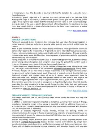 in infrastructure—have the downside of slowing hindering the transition to a domestic-market
focused economy.
The country's growth target fell to 7.5 percent from the 8 percent goal it has had since 2005.
Although the target is not literal,—Chinese Chinese growth usually goes well above the official
target—it is a signal to local leaders that the central government wants to shift economic strategy,
even at the cost of the pace of growth. Consumption is a firmer foundation for growth over the long
term. Now, though, China is in danger of slipping closer to the stated target, government is seeking
alternatives to speed up growth.
Source: Wall Street Journal
POLITICS
MONGOLIA CAPS INVESTMENTS
Parliament approved its new investment law yesterday that caps future foreign participation in
certain strategic industries, reflecting a growing public push to keep mineral profits inside the
country.
When it goes into effect, the law will require foreign investors to obtain government review and
parliamentary approval for investments at 49 percent and above into industries such as resources,
finance, telecommunications and media, according to analysts in Ulaanbaatar. The cap is specific
to deals valued above about USD 75 million. Investors owned by governments will also need special
permission to buy into the sectors.
Foreign investment is critical to Mongolia's future as a commodity powerhouse, but the law reflects
anxiety among ordinary Mongolians that foreigners would enjoy the spoils of the country's hoard of
resources. Its passage comes weeks before parliamentary elections too.
―Foreign investment should continue to be the lifeblood of Mongolia's strong mining-sector ramp-
up,‖ Jim Dwyer, executive director of the 220-member Business Council of Mongolia, said by email.
Previously, Mongolia set few hard limits on foreign investments. In the all-important mining sector,
the government had previously wanted about 34 percent of strategic mineral deposits that were
developed privately, and retained stakes of up to 51 percent when government funds for
exploration were used. Mongolia's key mine projects remain in their infancy, and projects are
already drawing foreign investment to push up gross domestic product (GDP) above 16 percent.
One event that spurred the law's rush to passage was an 1 April deal by Ivanhoe Mines Ltd. to sell a
large stake in a coal company to a state-owned Chinese investor. Under that plan state-owned
Aluminum Corp. of China Ltd. (Chalco) would pay over USD 920 million to buy up to 60 percent in
coal producer SouthGobi Resources Ltd.
Source: Wall Street Journal
PARLIAMENT APPROVES FOREIGN INVESTMENT LAW
The Foreign Investment Law bill has apparently been rushed through Parliament and may have
suffered for it.
In addition to stakeholder regulations imparted on companies operating within sectors of strategic
importance, Mongolia‘s foreign review agency is expected to address additional issues such as
activities that may contradict Mongolia's national security, operational compliance with Mongolian
law, and monopolization of an industry.
Industries of strategic importance include minerals, finance and banking, media and
telecommunications. Ownership by foreign investors in any enterprise of strategic significance has
been capped at 49 percent for investments above MNT 100 billion. Any larger ownership stake will
need approval from Parliament.
The law will directly impact Aluminum Corp. of China Ltd.'s (Chalco's) proposed purchase of 60
percent of SouthGobi Resources Ltd. because the law requires all investments by foreign state-
owned enterprisesto obtain Government and Parliamentary approval. State-owned aluminum miner
Chalco, which is looking to diversify into coal production with Mongolian deposits, will now need
 