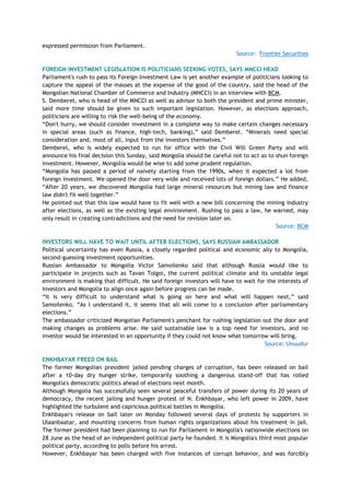 expressed permission from Parliament.
Source: Frontier Securities
FOREIGN INVESTMENT LEGISLATION IS POLITICIANS SEEKING VOTES, SAYS MNCCI HEAD
Parliament's rush to pass its Foreign Investment Law is yet another example of politicians looking to
capture the appeal of the masses at the expense of the good of the country, said the head of the
Mongolian National Chamber of Commerce and Industry (MNCCI) in an interview with BCM.
S. Demberel, who is head of the MNCCI as well as advisor to both the president and prime minister,
said more time should be given to such important legislation. However, as elections approach,
politicians are willing to risk the well-being of the economy.
―Don't hurry, we should consider investment in a complete way to make certain changes necessary
in special areas (such as finance, high-tech, banking),‖ said Demberel. ―Minerals need special
consideration and, most of all, input from the investors themselves.‖
Demberel, who is widely expected to run for office with the Civil Will Green Party and will
announce his final decision this Sunday, said Mongolia should be careful not to act as to shun foreign
investment. However, Mongolia would be wise to add some prudent regulation.
―Mongolia has passed a period of naivety starting from the 1990s, when it expected a lot from
foreign investment. We opened the door very wide and received lots of foreign dollars.‖ He added,
―After 20 years, we discovered Mongolia had large mineral resources but mining law and finance
law didn't fit well together.‖
He pointed out that this law would have to fit well with a new bill concerning the mining industry
after elections, as well as the existing legal environment. Rushing to pass a law, he warned, may
only result in creating contradictions and the need for revision later on.
Source: BCM
INVESTORS WILL HAVE TO WAIT UNTIL AFTER ELECTIONS, SAYS RUSSIAN AMBASSADOR
Political uncertainty has even Russia, a closely regarded political and economic ally to Mongolia,
second-guessing investment opportunities.
Russian Ambassador to Mongolia Victor Samoilenko said that although Russia would like to
participate in projects such as Tavan Tolgoi, the current political climate and its unstable legal
environment is making that difficult. He said foreign investors will have to wait for the interests of
investors and Mongolia to align once again before progress can be made.
―It is very difficult to understand what is going on here and what will happen next,‖ said
Samoilenko. ―As I understand it, it seems that all will come to a conclusion after parliamentary
elections.‖
The ambassador criticized Mongolian Parliament's penchant for rushing legislation out the door and
making changes as problems arise. He said sustainable law is a top need for investors, and no
investor would be interested in an opportunity if they could not know what tomorrow will bring.
Source: Unuudur
ENKHBAYAR FREED ON BAIL
The former Mongolian president jailed pending charges of corruption, has been released on bail
after a 10-day dry hunger strike, temporarily soothing a dangerous stand-off that has rolled
Mongolia's democratic politics ahead of elections next month.
Although Mongolia has successfully seen several peaceful transfers of power during its 20 years of
democracy, the recent jailing and hunger protest of N. Enkhbayar, who left power in 2009, have
highlighted the turbulent and capricious political battles in Mongolia.
Enkhbayar's release on bail later on Monday followed several days of protests by supporters in
Ulaanbaatar, and mounting concerns from human rights organizations about his treatment in jail.
The former president had been planning to run for Parliament in Mongolia's nationwide elections on
28 June as the head of an independent political party he founded. It is Mongolia's third most popular
political party, according to polls before his arrest.
However, Enkhbayar has been charged with five instances of corrupt behavior, and was forcibly
 