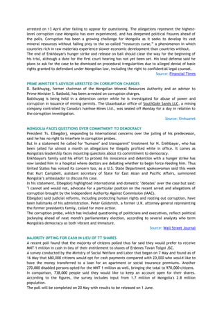 arrested on 13 April after failing to appear for questioning. The allegations represent the highest-
level corruption case Mongolia has ever experienced, and has deepened political fissures ahead of
the polls. Corruption has been a growing challenge for Mongolia as it seeks to develop its vast
mineral resources without falling prey to the so-called ―resources curse,‖ a phenomenon in which
countries rich in raw materials experience slower economic development than countries without.
The end of Enkhbayar's hunger strike and release on bail should clear the way for the beginning of
his trial, although a date for the first court hearing has not yet been set. His lead defense said he
plans to ask for the case to be dismissed on procedural irregularities due to alleged denial of basic
rights granted to defendant under Mongolian law, including the right to confidential legal counsel.
Source: Financial Times
PRIME MINISTER‟S ADVISOR ARRESTED ON CORRUPTION CHARGES
D. Batkhuyag, former chairman of the Mongolian Mineral Resources Authority and an advisor to
Prime Minister S. Batbold, has been arrested on corruption charges.
Batkhuyag is being held in a detention center while he is investigated for abuse of power and
corruption in issuance of mining permits. The Ulaanbaatar office of SouthGobi Sands LLC, a mining
company controlled by Canada's Ivanhoe Mines Ltd., was sealed off Monday for a day in relation to
the corruption investigation.
Source: Xinhuanet
MONGOLIA FACES QUESTIONS OVER COMMITMENT TO DEMOCRACY
President Ts. Elbegdorj, responding to international concerns over the jailing of his predecessor,
said he has no right to interfere in corruption probes.
But in a statement he called for "humane" and transparent" treatment for N. Enkhbayar, who has
been jailed for almost a month on allegations he illegally profited while in office. It comes as
Mongolia's leadership faces mounting questions about its commitment to democracy.
Enkhbayar's family said his effort to protest his innocence and detention with a hunger strike has
now landed him in a hospital where doctors are debating whether to begin force-feeding him. Thus
United States has voiced its concern too, as a U.S. State Department spokeswoman said this week
that Kurt Campbell, assistant secretary of State for East Asian and Pacific Affairs, summoned
Mongolia‘s ambassador to discuss his case.
In his statement, Elbegdorj highlighted international and domestic "debates" over the case but said:
"I cannot and would not, advocate for a particular position on the recent arrest and allegations of
corruption brought by the Independent Authority Against Commission (IAAC).
Elbegdorj said judicial reforms, including protecting human rights and rooting out corruption, have
been hallmarks of his administration. Peter Goldsmith, a former U.K. attorney general representing
the former president's family, called for more action.
The corruption probe, which has included questioning of politicians and executives, reflect political
jockeying ahead of next month's parliamentary election, according to several analysts who term
Mongolia's democracy as both vibrant and immature.
Source: Wall Street Journal
MAJORITY OPTING FOR CASH IN LIEU OF TT SHARES
A recent poll found that the majority of citizens polled thus far said they would prefer to receive
MNT 1 million in cash in lieu of their entitlement to shares of Erdenes Tavan Tolgoi JSC.
A survey conducted by the Ministry of Social Welfare and Labor that began on 7 May and found as of
16 May that 680,000 citizens would opt for cash payments compared with 20,000 who would like to
have the money transferred to a loan for an apartment or social insurance premiums. Another
270,000 disabled persons opted for the MNT 1 million as well, bringing the total to 970,000 citizens.
In comparison, 738,000 people said they would like to keep an account open for their shares.
According to the figures, the survey includes input from 1.7 million of Mongolia's 2.8 million
population.
The poll will be completed on 20 May with results to be released on 1 June.
 