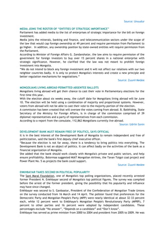 Source: Unuudur
MEDIA JOINS THE ROSTER OF “ENTITIES OF STRATEGIC IMPORTANCE”
Parliament has added media to the list of enterprises of strategic importance for the bill on foreign
investment.
Media joins the minerals, banking and finance, and telecommunication sectors under the scope of
the law that would cap foreign ownership at 49 percent and require permission from Parliament to
go higher. In addition, any ownership position by state-owned entities will require permission from
the Parliament.
According to Minister of Foreign Affairs G. Zandanshatar, the law aims to require permission of the
government for foreign investors to buy over 15 percent shares in a national enterprise with
strategic significance. However, he clarified that the law was not meant to prohibit foreign
investment into Mongolia.
―We do not intend to block any foreign investment and it will not affect our relations with our two
neighbor countries badly. It is only to protect Mongolia's interests and create a new principle and
better regulation mechanisms for negotiations.‖
Source: Zuunii Medee
MONGOLIANS LIVING ABROAD PERMITTED ABSENTEE BALLOTS
Mongolians living abroad will get their chance to cast their vote in Parliamentary elections for the
first time this year.
With the election about six weeks away, the cutoff date for Mongolians living abroad will be June
10. The election will be held using a combination of majority and proportional systems. However,
voters from abroad will not be able to cast their vote to the majority portion of the election.
A commission has been created that will oversee the votes coming from abroad. B. Batkhishig, State
Secretary of the Ministry for Foreign Affairs, is in charge of the commission comprised of 39
diplomat representatives and a party of representatives from each commission.
According to a report from the consulate, 112,862 Mongolians currently live abroad.
Source: Udriin Sonin
DEVELOPMENT BANK MUST REMAIN FREE OF POLITICS, SAYS OFFICIAL
It is in the best interest of the Development Bank of Mongolia to remain independent and free of
politicization, said the bank's first deputy chief executive officer.
―Because the election is not far away, there is a tendency to bring politics into everything. The
Development Bank is not an object of politics. It can affect badly on the activities of the bank as a
financial organization of Mongolia.
She added that the bank should work closely with Mongolia's private and public sectors, and help
ensure profitability. Bolormaa suggested MIAT Mongolian Airlines, the Tavan Tolgoi coal project and
Power Plant No. 5 as projects the bank could support.
Source: Zuunii Medee
ENKHBAYAR TAKES SECOND IN POLITICAL POPULARITY
The Sant Maral Foundation, one of Mongolia's top polling organizations, placed recently arrested
former President N. Enkhbayar second of Mongolia's top political figures. The survey was compiled
before the arrest of the former president, giving the possibility that his popularity and influence
may have since changed.
Enkhbayar was second to S. Ganbaatar, President of the Confederation of Mongolian Trade Unions
on the survey conducted from 16 March and 14 April. The pollster found that preferences for the
Democratic Party and Mongolian People's Party (MPP) were nearly identical at about 32-33 percent
each, while 12 percent went to Enkbhayar's Mongolian People's Revolutionary Party (MPRP), 7
percent to other parties and 16 percent were adopted by independent candidates. These
percentages exclude ―No answer‖, ―Depends on a candidate‖ and ―Don‘t know‖.
Enkhbayar has served as prime minister from 2000 to 2004 and president from 2005 to 2009. He was
 