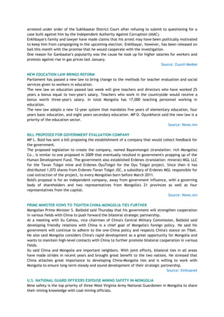 arrested under order of the Sukhbaatar District Court after refusing to submit to questioning for a
case built against him by the Independent Authority Against Corruption (IAAC).
Enkhbayar's family and lawyer have made claims that his arrest may have been politically motivated
to keep him from campaigning in the upcoming election. Enkhbayar, however, has been released on
bail this month with the promise that he would cooperate with the investigation.
One reason for Ganbaatar's popularity was the cause he took up for higher salaries for workers and
protests against rise in gas prices last January.
Source: Zuunii Medee
NEW EDUCATION LAW BRINGS REFORM
Parliament has passed a new law to bring change to the methods for teacher evaluation and social
services given to workers in education.
The new law on education passed last week will give teachers and directors who have worked 25
years a bonus equal to two-year's salary. Teachers who work in the countryside would receive a
bonus worth three-year's salary. In total Mongolia has 17,000 teaching personnel working in
education.
The new law adopts a new 12-year system that mandates five years of elementary education, four
years basic education, and eight years secondary education. MP D. Oyunkhorol said the new law is a
priority of the education sector.
Source: News.mn
BILL PROPOSED FOR GOVERNMENT EVALUATION COMPANY
MP L. Bold has sent a bill proposing the establishment of a company that would collect feedback for
the government.
The proposed legislation to create the company, named Bayanmongol (translation: rich Mongolia)
Co., is similar to one proposed in 2009 that eventually resulted in government's propping up of the
Human Development Fund. The government also established Erdenes (translation: mineral) MGL LLC
for the Tavan Tolgoi mine and Erdenes OyuTolgoi for the Oyu Tolgoi project. Since then it has
distributed 1,072 shares from Erdenes-Tavan Tolgoi JSC, a subsidiary of Erdenes MGL responsible for
coal extraction of the project, to every Mongolian born before March 2011.
Bold's proposal is for an independent company, away from government influence, with a governing
body of shareholders and two representatives from Mongolia's 21 provinces as well as four
representatives from the capital.
Source: News.mn
PRIME MINISTER VOWS TO TIGHTEN CHINA-MONGOLIA TIES FURTHER
Mongolian Prime Minister S. Batbold said Thursday that his government will strengthen cooperation
in various fields with China to push forward the bilateral strategic partnership.
At a meeting with Xu Cahiou, vice chairman of China's Central Military Commission, Batbold said
developing friendly relations with China is a chief goal of Mongolia's foreign policy. He said his
government will continue to adhere to the one-China policy and respects China's stance on Tibet.
He also said Mongolia considers China's rapid development as a great opportunity for Mongolia and
wants to maintain high-level contacts with China to further promote bilateral cooperation in various
fields.
Xu said China and Mongolia are important neighbors. With joint efforts, bilateral ties in all areas
have made strides in recent years and brought great benefit to the two nations. He stressed that
China attaches great importance to developing China-Mongolia ties and is willing to work with
Mongolia to ensure long-term steady and sound development of their strategic partnership.
Source: Xinhuanet
U.S. NATIONAL GUARD OFFICERS ESPOUSE MINING SAFETY IN MONGOLIA
Mine safety is the top priority of three West Virginia Army National Guardsmen in Mongolia to share
their mining knowledge with coal mining officials.
 