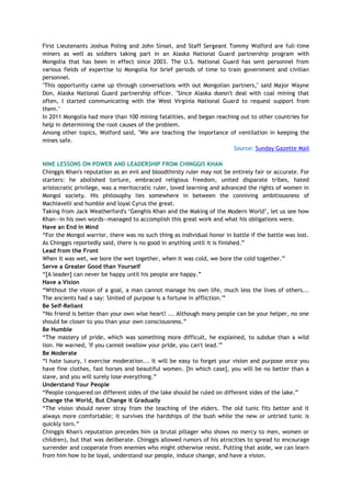First Lieutenants Joshua Poling and John Sinsel, and Staff Sergeant Tommy Wolford are full-time
miners as well as soldiers taking part in an Alaska National Guard partnership program with
Mongolia that has been in effect since 2003. The U.S. National Guard has sent personnel from
various fields of expertise to Mongolia for brief periods of time to train government and civilian
personnel.
"This opportunity came up through conversations with out Mongolian partners," said Major Wayne
Don, Alaska National Guard partnership officer. "Since Alaska doesn't deal with coal mining that
often, I started communicating with the West Virginia National Guard to request support from
them."
In 2011 Mongolia had more than 100 mining fatalities, and began reaching out to other countries for
help in determining the root causes of the problem.
Among other topics, Wolford said, "We are teaching the importance of ventilation in keeping the
mines safe.
Source: Sunday Gazette Mail
NINE LESSONS ON POWER AND LEADERSHIP FROM CHINGGIS KHAN
Chinggis Khan's reputation as an evil and bloodthirsty ruler may not be entirely fair or accurate. For
starters: he abolished torture, embraced religious freedom, united disparate tribes, hated
aristocratic privilege, was a meritocratic ruler, loved learning and advanced the rights of women in
Mongol society. His philosophy lies somewhere in between the conniving ambitiousness of
Machiavelli and humble and loyal Cyrus the great.
Taking from Jack Weatherford's ‗Genghis Khan and the Making of the Modern World‘, let us see how
Khan—in his own words—managed to accomplish this great work and what his obligations were.
Have an End in Mind
―For the Mongol warrior, there was no such thing as individual honor in battle if the battle was lost.
As Chinggis reportedly said, there is no good in anything until it is finished.‖
Lead from the Front
When it was wet, we bore the wet together, when it was cold, we bore the cold together.‖
Serve a Greater Good than Yourself
―[A leader] can never be happy until his people are happy.‖
Have a Vision
―Without the vision of a goal, a man cannot manage his own life, much less the lives of others...
The ancients had a say: 'United of purpose is a fortune in affliction.'‖
Be Self-Reliant
―No friend is better than your own wise heart! ... Although many people can be your helper, no one
should be closer to you than your own consciousness.‖
Be Humble
―The mastery of pride, which was something more difficult, he explained, to subdue than a wild
lion. He warned, 'If you cannot swallow your pride, you can't lead.'‖
Be Moderate
―I hate luxury, I exercise moderation... It will be easy to forget your vision and purpose once you
have fine clothes, fast horses and beautiful women. [In which case], you will be no better than a
slave, and you will surely lose everything.‖
Understand Your People
―People conquered on different sides of the lake should be ruled on different sides of the lake.‖
Change the World, But Change it Gradually
―The vision should never stray from the teaching of the elders. The old tunic fits better and it
always more comfortable; it survives the hardships of the bush while the new or untried tunic is
quickly torn.‖
Chinggis Khan's reputation precedes him (a brutal pillager who shows no mercy to men, women or
children), but that was deliberate. Chinggis allowed rumors of his atrocities to spread to encourage
surrender and cooperate from enemies who might otherwise resist. Putting that aside, we can learn
from him how to be loyal, understand our people, induce change, and have a vision.
 