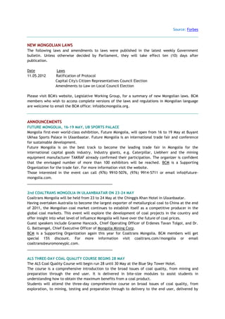 Source: Forbes
NEW MONGOLIAN LAWS
The following laws and amendments to laws were published in the latest weekly Government
bulletin. Unless otherwise decided by Parliament, they will take effect ten (10) days after
publication.
Date Laws
11.05.2012 Ratification of Protocol
Capital City's Citizen Representatives Council Election
Amendments to Law on Local Council Election
Please visit BCM's website, Legislative Working Group, for a summary of new Mongolian laws. BCM
members who wish to access complete versions of the laws and regulations in Mongolian language
are welcome to email the BCM office: info@bcmongolia.org.
ANNOUNCEMENTS
FUTURE MONGOLIA, 16-19 MAY, UB SPORTS PALACE
Mongolia first-ever world-class exhibition, Future Mongolia, will open from 16 to 19 May at Buyant
Ukhaa Sports Palace in Ulaanbaatar. Future Mongolia is an international trade fair and conference
for sustainable development.
Future Mongolia is on the best track to become the leading trade fair in Mongolia for the
international capital goods industry. Industry giants, e.g. Caterpillar, Liebherr and the mining
equipment manufacturer TAKRAF already confirmed their participation. The organizer is confident
that the envisaged number of more than 100 exhibitors will be reached. BCM is a Supporting
Organization for the trade fair. For more information visit the website.
Those interested in the event can call (976) 9910-5076, (976) 9914-5711 or email info@future-
mongolia.com.
___________________________________________
2nd COALTRANS MONGOLIA IN ULAANBAATAR ON 23-24 MAY
Coaltrans Mongolia will be held from 23 to 24 May at the Chinggis Khan Hotel in Ulaanbaatar.
Having overtaken Australia to become the largest exporter of metallurgical coal to China at the end
of 2011, the Mongolian coal market continues to establish itself as a competitive producer in the
global coal markets. This event will explore the development of coal projects in the country and
offer insight into what level of influence Mongolia will have over the future of coal prices.
Guest speakers include Graeme Hancock, Chief Operating Officer of Erdenes Tavan Tolgoi, and Dr.
G. Battsengel, Chief Executive Officer of Mongolia Mining Corp.
BCM is a Supporting Organization again this year for Coaltrans Mongolia. BCM members will get
special 15% discount. For more information visit coaltrans.com/mongolia or email
coaltrans@euromoneyplc.com.
___________________________________________
ALS THREE-DAY COAL QUALITY COURSE BEGINS 28 MAY
The ALS Coal Quality Course will begin run 28 until 30 May at the Blue Sky Tower Hotel.
The course is a comprehensive introduction to the broad issues of coal quality, from mining and
preparation through the end user. It is delivered in bite-size modules to assist students in
understanding how to obtain the maximum benefits from a coal product.
Students will attend the three-day comprehensive course on broad issues of coal quality, from
exploration, to mining, testing and preparation through to delivery to the end user, delivered by
 