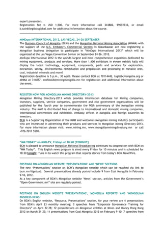 expert presenters.
Registration fee is USD 1,500. For more information call 343882, 99092732, or email
b.sainbileg@alsglobal.com for additional information about the course.
___________________________________________
MINExpo INTERNATIONAL 2012, LAS VEGAS, 24-26 SEPTEMBER
The Business Council of Mongolia (BCM) and the Mongolian National Mining Association (MNMA) with
the support of the U.S. Embassy‘s Commercial Section in Ulaanbaatar are now registering a
Mongolian business delegation to participate in ―MinExpo International 2012‖ which will be
organized at the Las Vegas Convention Center on September 24-26, 2012.
MinExpo International 2012 is the world's largest and most comprehensive exposition dedicated to
mining equipment, products and services. More than 1,400 exhibitors in eleven exhibit halls will
display the latest technology, equipment, components, parts and services for exploration,
extraction, safety, environmental remediation and preparation and processing of metallic ores,
coal, industrial minerals and more!
Registration deadline is 5 p.m., 30 April. Please contact BCM at 70114442, tugi@bcmongolia.org or
MNMA at 314877, enkhbold@miningmongolia.mn for registration and additional information about
the event.
___________________________________________
REGISTER NOW FOR MONGOLIAN MINING DIRECTORY-2013
Mongolian Mining Directory-2013 which provides information database for Mining companies,
investors, suppliers, service companies, government and non government organizations will be
published for the fourth year to commemorate the 90th anniversary of the Mongolian mining
industry. The MMD is distributed free of charge to international and domestic mining companies,
international conferences and exhibition, embassy offices in Mongolia and foreign countries to
investors.
BCM is a Supporting Organization of the MMD and welcomes Mongolian mining industry participants
who are interested in advertising their products and services in Mongolian Mining Directory-2013.
For more information please visit: www.mining.mn, www.mongolianminingdirectory.mn or call
+976-7011 5590.
___________________________________________
“MM TODAY” on MNB-TV, Fridays at 18:40 [TONIGHT]
BCM is pleased to announce Mongolian National Broadcasting continues its cooperation with BCM on
―MM Today‖. This English news program is aired every Friday for 10 minutes and is scheduled for
18:30 tonight! Tune in to watch this program that reports stories from today‘s BCM NewsWire.
___________________________________________
POSTINGS ON MONGOLIAN WEBSITE „PRESENTATIONS‟ AND „NEWS‟ SECTIONS
The new ‗Presentations‘ section on BCM‘s Mongolian website which can be reached via link to
bcm.mn/itgeluud. Several presentations already posted include 9 from Coal Mongolia in February
9-10, 2012.
As a key component of BCM‘s Mongolian website ‗News‘ section, articles from the Government‘s
―Open-Government.mn‖ site are regularly posted.
___________________________________________
POSTINGS ON ENGLISH WEBSITE 'PRESENTATIONS', 'MONGOLIA REPORTS' AND „MONGOLIAN
BUSINESS NEWS‟
On BCM‘s English website, ‗Resource, Presentations‘ section, for your review are 4 presentations
from BCM‘s April 23 monthly meeting; 3 speeches from ―Corporate Governance Training for
Directors‖ on April 27-28; 12 presentations on Mongolian entities at Mines and Money Hong Kong
2012 on March 21-23; 11 presentations from Coal Mongolia 2012 on February 9-10; 7 speeches from
 