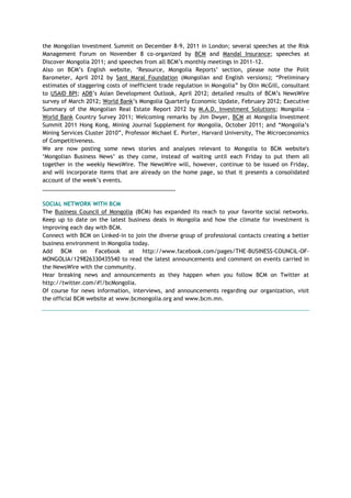 the Mongolian Investment Summit on December 8-9, 2011 in London; several speeches at the Risk
Management Forum on November 8 co-organized by BCM and Mandal Insurance; speeches at
Discover Mongolia 2011; and speeches from all BCM‘s monthly meetings in 2011-12.
Also on BCM‘s English website, ‗Resource, Mongolia Reports‘ section, please note the Polit
Barometer, April 2012 by Sant Maral Foundation (Mongolian and English versions); ―Preliminary
estimates of staggering costs of inefficient trade regulation in Mongolia‖ by Olin McGill, consultant
to USAID BPI; ADB‘s Asian Development Outlook, April 2012; detailed results of BCM‘s NewsWire
survey of March 2012; World Bank‘s Mongolia Quarterly Economic Update, February 2012; Executive
Summary of the Mongolian Real Estate Report 2012 by M.A.D. Investment Solutions; Mongolia –
World Bank Country Survey 2011; Welcoming remarks by Jim Dwyer, BCM at Mongolia Investment
Summit 2011 Hong Kong, Mining Journal Supplement for Mongolia, October 2011; and ―Mongolia‘s
Mining Services Cluster 2010‖, Professor Michael E. Porter, Harvard University, The Microeconomics
of Competitiveness.
We are now posting some news stories and analyses relevant to Mongolia to BCM website's
‗Mongolian Business News‘ as they come, instead of waiting until each Friday to put them all
together in the weekly NewsWire. The NewsWire will, however, continue to be issued on Friday,
and will incorporate items that are already on the home page, so that it presents a consolidated
account of the week‘s events.
___________________________________________
SOCIAL NETWORK WITH BCM
The Business Council of Mongolia (BCM) has expanded its reach to your favorite social networks.
Keep up to date on the latest business deals in Mongolia and how the climate for investment is
improving each day with BCM.
Connect with BCM on Linked-in to join the diverse group of professional contacts creating a better
business environment in Mongolia today.
Add BCM on Facebook at http://www.facebook.com/pages/THE-BUSINESS-COUNCIL-OF-
MONGOLIA/129826330435540 to read the latest announcements and comment on events carried in
the NewsWire with the community.
Hear breaking news and announcements as they happen when you follow BCM on Twitter at
http://twitter.com/#!/bcMongolia.
Of course for news information, interviews, and announcements regarding our organization, visit
the official BCM website at www.bcmongolia.org and www.bcm.mn.
 